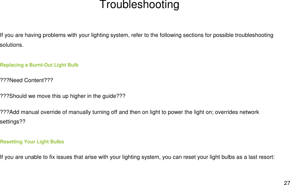  27 Troubleshooting If you are having problems with your lighting system, refer to the following sections for possible troubleshooting solutions. Replacing a Burnt-Out Light Bulb ???Need Content??? ???Should we move this up higher in the guide??? ???Add manual override of manually turning off and then on light to power the light on; overrides network settings?? Resetting Your Light Bulbs If you are unable to fix issues that arise with your lighting system, you can reset your light bulbs as a last resort: 