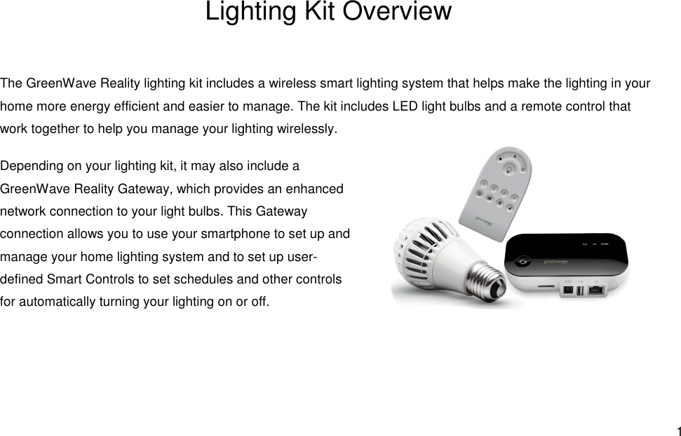  1 Lighting Kit Overview The GreenWave Reality lighting kit includes a wireless smart lighting system that helps make the lighting in your home more energy efficient and easier to manage. The kit includes LED light bulbs and a remote control that work together to help you manage your lighting wirelessly. Depending on your lighting kit, it may also include a GreenWave Reality Gateway, which provides an enhanced network connection to your light bulbs. This Gateway connection allows you to use your smartphone to set up and manage your home lighting system and to set up user-defined Smart Controls to set schedules and other controls for automatically turning your lighting on or off. 