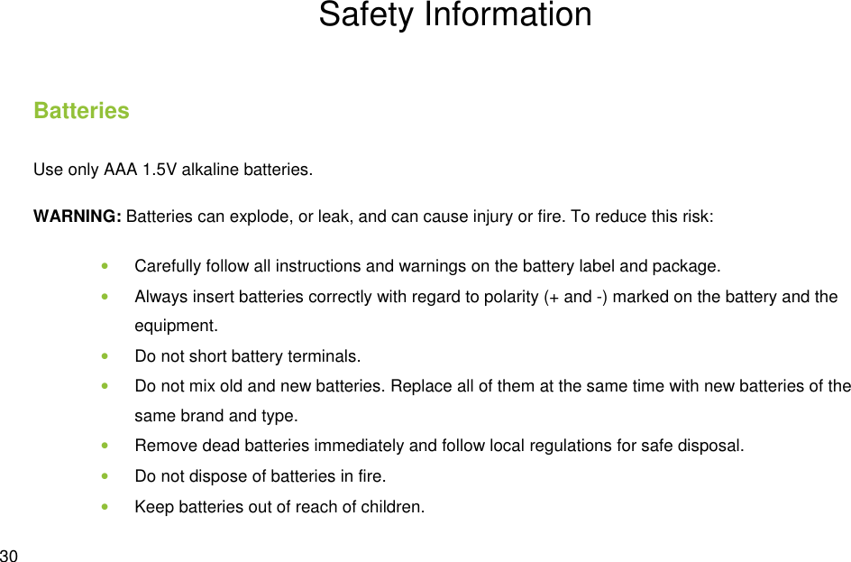  30 Safety Information Batteries Use only AAA 1.5V alkaline batteries. WARNING: Batteries can explode, or leak, and can cause injury or fire. To reduce this risk: • Carefully follow all instructions and warnings on the battery label and package. • Always insert batteries correctly with regard to polarity (+ and -) marked on the battery and the equipment. • Do not short battery terminals. • Do not mix old and new batteries. Replace all of them at the same time with new batteries of the same brand and type. • Remove dead batteries immediately and follow local regulations for safe disposal. • Do not dispose of batteries in fire. • Keep batteries out of reach of children. 
