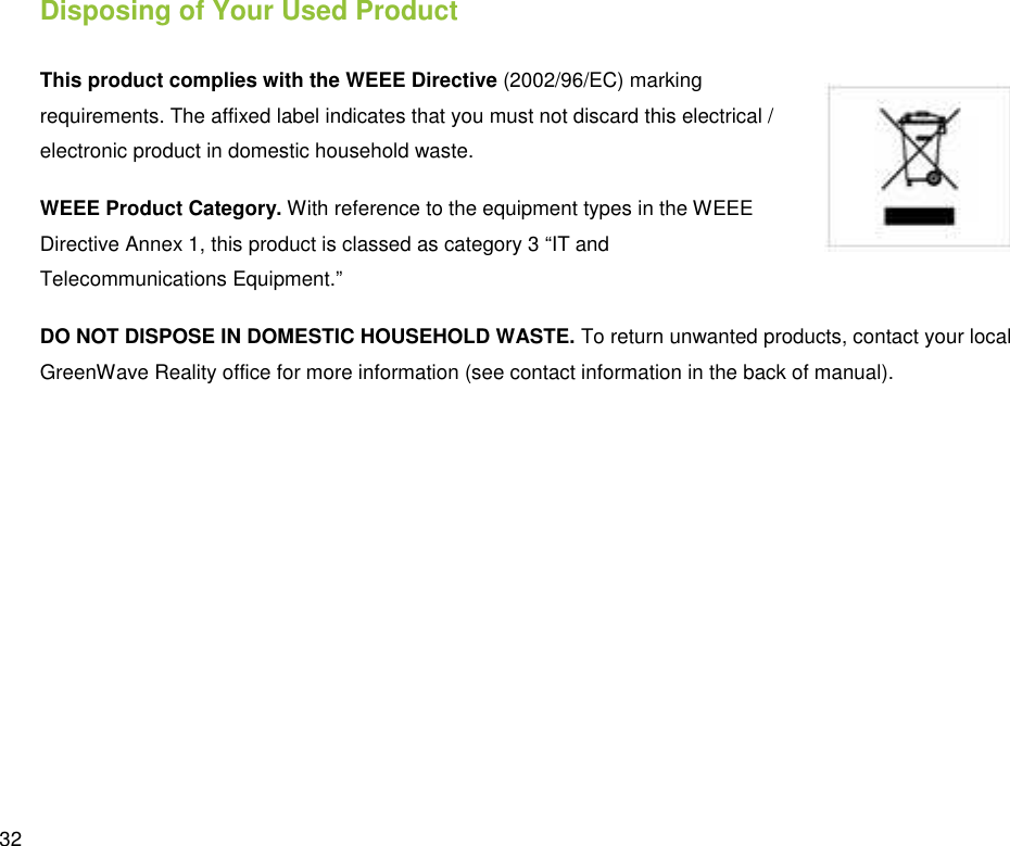  32 Disposing of Your Used Product This product complies with the WEEE Directive (2002/96/EC) marking requirements. The affixed label indicates that you must not discard this electrical / electronic product in domestic household waste. WEEE Product Category. With reference to the equipment types in the WEEE Directive Annex 1, this product is classed as category 3 “IT and Telecommunications Equipment.” DO NOT DISPOSE IN DOMESTIC HOUSEHOLD WASTE. To return unwanted products, contact your local GreenWave Reality office for more information (see contact information in the back of manual). 