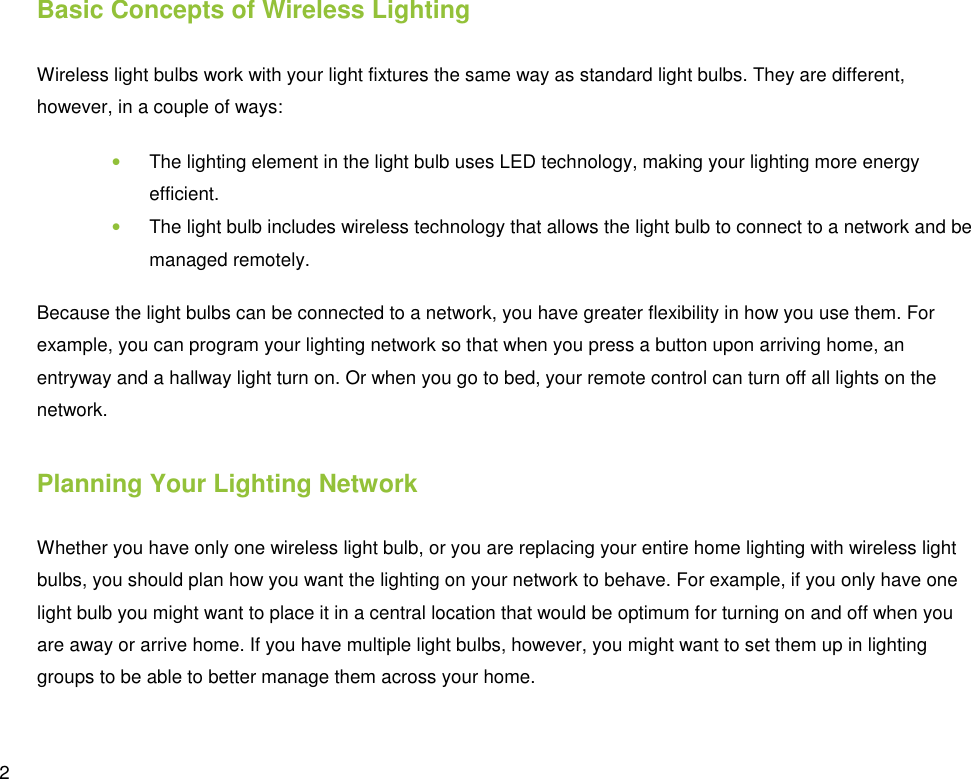  2 Basic Concepts of Wireless Lighting Wireless light bulbs work with your light fixtures the same way as standard light bulbs. They are different, however, in a couple of ways: • The lighting element in the light bulb uses LED technology, making your lighting more energy efficient. • The light bulb includes wireless technology that allows the light bulb to connect to a network and be managed remotely. Because the light bulbs can be connected to a network, you have greater flexibility in how you use them. For example, you can program your lighting network so that when you press a button upon arriving home, an entryway and a hallway light turn on. Or when you go to bed, your remote control can turn off all lights on the network. Planning Your Lighting Network Whether you have only one wireless light bulb, or you are replacing your entire home lighting with wireless light bulbs, you should plan how you want the lighting on your network to behave. For example, if you only have one light bulb you might want to place it in a central location that would be optimum for turning on and off when you are away or arrive home. If you have multiple light bulbs, however, you might want to set them up in lighting groups to be able to better manage them across your home. 