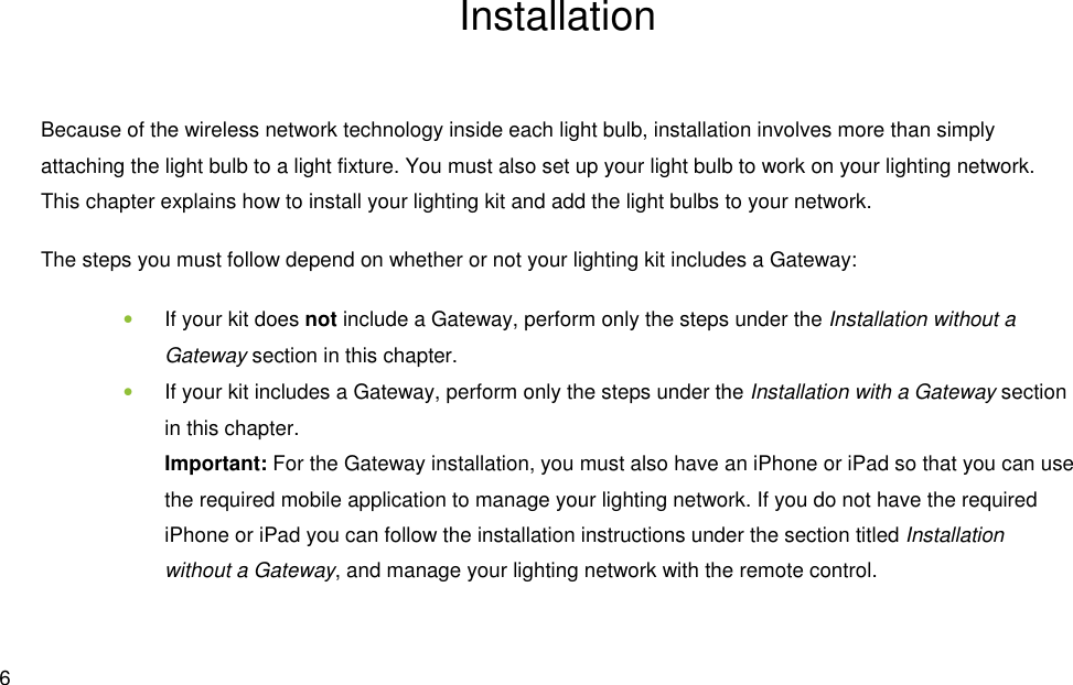  6 Installation Because of the wireless network technology inside each light bulb, installation involves more than simply attaching the light bulb to a light fixture. You must also set up your light bulb to work on your lighting network. This chapter explains how to install your lighting kit and add the light bulbs to your network. The steps you must follow depend on whether or not your lighting kit includes a Gateway: • If your kit does not include a Gateway, perform only the steps under the Installation without a Gateway section in this chapter. • If your kit includes a Gateway, perform only the steps under the Installation with a Gateway section in this chapter. Important: For the Gateway installation, you must also have an iPhone or iPad so that you can use the required mobile application to manage your lighting network. If you do not have the required iPhone or iPad you can follow the installation instructions under the section titled Installation without a Gateway, and manage your lighting network with the remote control. 