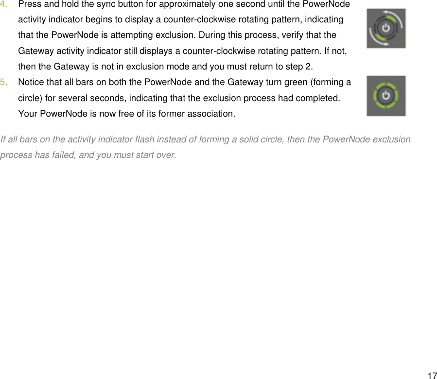  17 4.  Press and hold the sync button for approximately one second until the PowerNode activity indicator begins to display a counter-clockwise rotating pattern, indicating that the PowerNode is attempting exclusion. During this process, verify that the Gateway activity indicator still displays a counter-clockwise rotating pattern. If not, then the Gateway is not in exclusion mode and you must return to step 2. 5.  Notice that all bars on both the PowerNode and the Gateway turn green (forming a circle) for several seconds, indicating that the exclusion process had completed. Your PowerNode is now free of its former association.  If all bars on the activity indicator flash instead of forming a solid circle, then the PowerNode exclusion process has failed, and you must start over. 