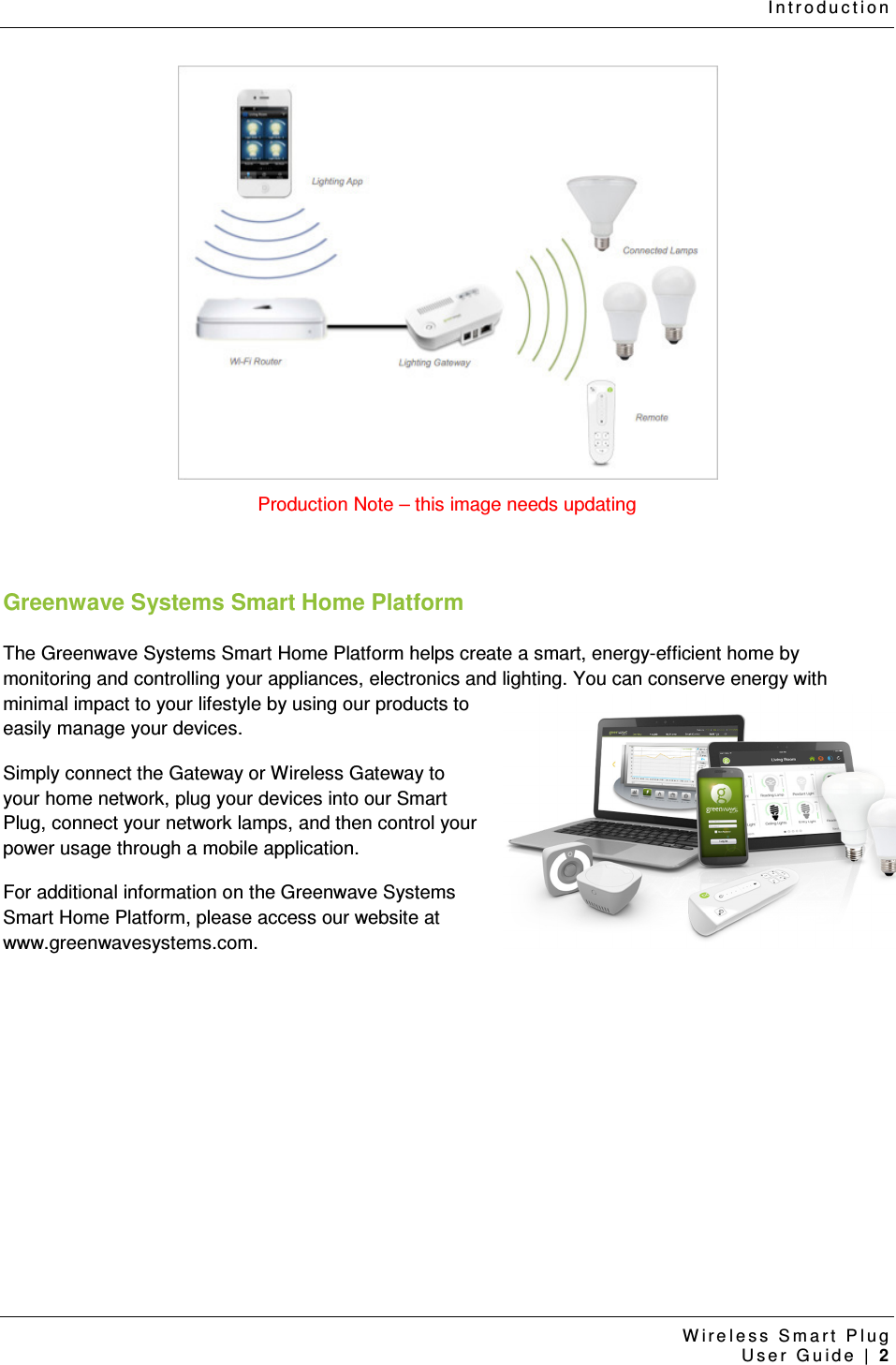 I n t r o d u c t i o n  W i r e l e s s   S m a r t   P l u g    U s e r   G u i d e   |   2   Production Note – this image needs updating  Greenwave Systems Smart Home Platform The Greenwave Systems Smart Home Platform helps create a smart, energy-efficient home by monitoring and controlling your appliances, electronics and lighting. You can conserve energy with minimal impact to your lifestyle by using our products to easily manage your devices.  Simply connect the Gateway or Wireless Gateway to your home network, plug your devices into our Smart Plug, connect your network lamps, and then control your power usage through a mobile application. For additional information on the Greenwave Systems Smart Home Platform, please access our website at www.greenwavesystems.com.    