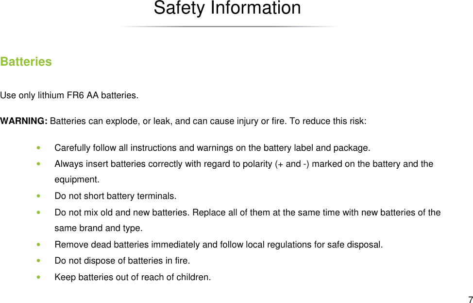 Batteries Use only lithium FR6 AA batteries. WARNING: Batteries can explode, or leak, and can cause injury or fire. To reduce this risk:• Carefully follow all instructions and warnings on the battery label and package.• Always insert batteries correctly with regard to polarity (+ and equipment. • Do not short battery terminals.• Do not mix old and new batteries. Replace all of them at the same time with new batteries of the same brand and type. • Remove dead batteries immediately and follow local • Do not dispose of batteries in fire.• Keep batteries out of reach of children.Safety Information  Batteries can explode, or leak, and can cause injury or fire. To reduce this risk:Carefully follow all instructions and warnings on the battery label and package.Always insert batteries correctly with regard to polarity (+ and -) marked on the battery aDo not short battery terminals. Do not mix old and new batteries. Replace all of them at the same time with new batteries of the  Remove dead batteries immediately and follow local regulations for safe disposaldispose of batteries in fire. Keep batteries out of reach of children.  7 Batteries can explode, or leak, and can cause injury or fire. To reduce this risk: Carefully follow all instructions and warnings on the battery label and package. ) marked on the battery and the Do not mix old and new batteries. Replace all of them at the same time with new batteries of the regulations for safe disposal. 