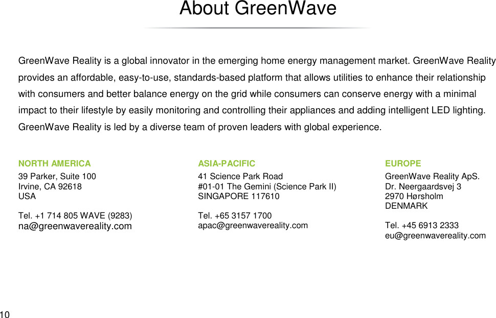  10 GreenWave Reality is a global innovator in the emerging provides an affordable, easy-to-use, standardswith consumers and better balance energy on the grid while consumers can conserve energy with a minimal impact to their lifestyle by easily monitoring and controlling their appliances and adding intelligent LED lighting. GreenWave Reality is led by a diverse team of proven leaders with glo NORTH AMERICA 39 Parker, Suite 100 Irvine, CA 92618 USA  Tel. +1 714 805 WAVE (9283) na@greenwavereality.com About GreenWave GreenWave Reality is a global innovator in the emerging home energy management market. GreenWave Reality use, standards-based platform that allows utilities to enhance their relationship energy on the grid while consumers can conserve energy with a minimal impact to their lifestyle by easily monitoring and controlling their appliances and adding intelligent LED lighting. GreenWave Reality is led by a diverse team of proven leaders with global experience.  EUROPEGreenWave Reality ApS.Dr. Neergaardsvej 32970 HørsholmDENMARK Tel. +45 6913 2333eu@greenwavereality.comASIA-PACIFIC 41 Science Park Road #01-01 The Gemini (Science Park II) SINGAPORE 117610  Tel. +65 3157 1700 apac@greenwavereality.com anagement market. GreenWave Reality enhance their relationship energy on the grid while consumers can conserve energy with a minimal impact to their lifestyle by easily monitoring and controlling their appliances and adding intelligent LED lighting. EUROPE GreenWave Reality ApS. Dr. Neergaardsvej 3 2970 Hørsholm DENMARK Tel. +45 6913 2333 eu@greenwavereality.com 