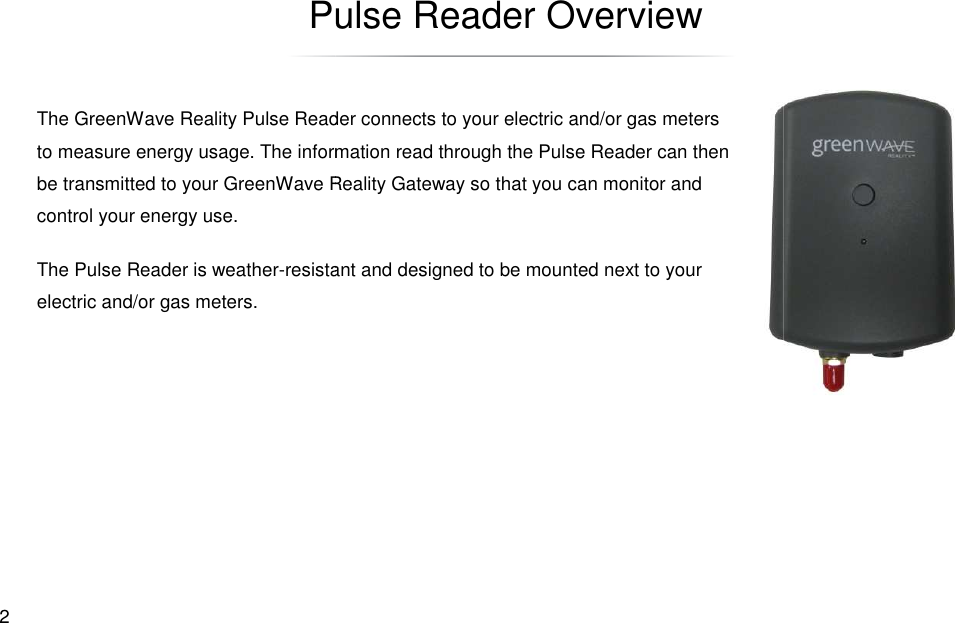  2 Pulse ReaderThe GreenWave Reality Pulse Readerto measure energy usage. The information be transmitted to your GreenWave Rcontrol your energy use. The Pulse Reader is weather-resistant and designed to be mounted next toelectric and/or gas meters. Pulse Reader Overview Pulse Reader connects to your electric and/or gas meters information read through the Pulse Reader can then Reality Gateway so that you can monitor and resistant and designed to be mounted next to your 