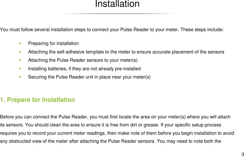 You must follow several installation steps • Preparing for installation• Attaching the self-adhesive template to the meter to ensure accurate • Attaching the Pulse Reader sensors to your meter(s)• Installing batteries, if they are not already pre• Securing the Pulse Reader unit in place near your meter(s)1. Prepare for InstallationBefore you can connect the Pulse Reader, you must first locate the area on your meter(s) where you will attach its sensors. You should clean the area to ensure it is free from dirt or grease. If your specific setup process requires you to record your current meter readings, then make notany obstructed view of the meter after Installation several installation steps to connect your Pulse Reader to your meter. These steps include:Preparing for installation adhesive template to the meter to ensure accurate placement of the sensorsAttaching the Pulse Reader sensors to your meter(s) batteries, if they are not already pre-installed Securing the Pulse Reader unit in place near your meter(s) Prepare for Installation Reader, you must first locate the area on your meter(s) where you will attach its sensors. You should clean the area to ensure it is free from dirt or grease. If your specific setup process requires you to record your current meter readings, then make note of them before you begin installation to avoid any obstructed view of the meter after attaching the Pulse Reader sensors. You may need to note  3 These steps include: placement of the sensors Reader, you must first locate the area on your meter(s) where you will attach its sensors. You should clean the area to ensure it is free from dirt or grease. If your specific setup process e of them before you begin installation to avoid attaching the Pulse Reader sensors. You may need to note both the 