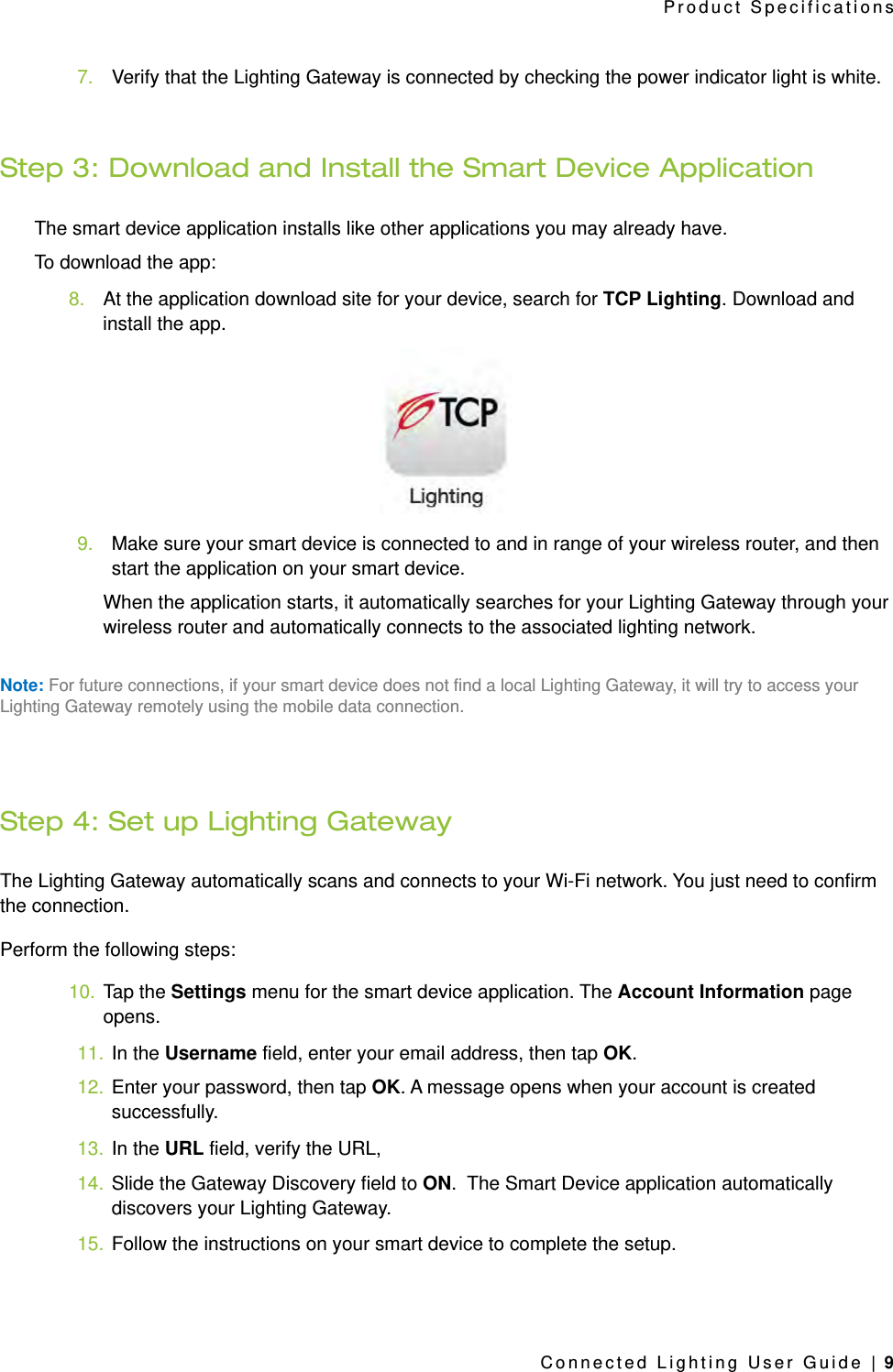 7. Verify that the Lighting Gateway is connected by checking the power indicator light is white.Step 3: Download and Install the Smart Device ApplicationThe smart device application installs like other applications you may already have. To download the app:8. At the application download site for your device, search for TCP Lighting. Download and install the app.9. Make sure your smart device is connected to and in range of your wireless router, and then start the application on your smart device. When the application starts, it automatically searches for your Lighting Gateway through your wireless router and automatically connects to the associated lighting network.Note: For future connections, if your smart device does not find a local Lighting Gateway, it will try to access your Lighting Gateway remotely using the mobile data connection.Step 4: Set up Lighting GatewayThe Lighting Gateway automatically scans and connects to your Wi-Fi network. You just need to confirm the connection.Perform the following steps:10. Tap the Settings menu for the smart device application. The Account Information page opens. 11. In the Username field, enter your email address, then tap OK.12. Enter your password, then tap OK. A message opens when your account is created successfully.13. In the URL field, verify the URL, 14. Slide the Gateway Discovery field to ON.  The Smart Device application automatically discovers your Lighting Gateway. 15. Follow the instructions on your smart device to complete the setup.Product SpecificationsConnected Lighting User Guide | 9
