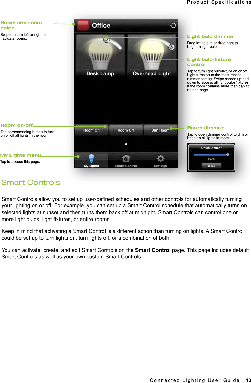 Smart ControlsSmart Controls allow you to set up user-defined schedules and other controls for automatically turning your lighting on or off. For example, you can set up a Smart Control schedule that automatically turns on selected lights at sunset and then turns them back off at midnight. Smart Controls can control one or more light bulbs, light fixtures, or entire rooms.Keep in mind that activating a Smart Control is a different action than turning on lights. A Smart Control could be set up to turn lights on, turn lights off, or a combination of both. You can activate, create, and edit Smart Controls on the Smart Control page. This page includes default Smart Controls as well as your own custom Smart Controls.Product SpecificationsConnected Lighting User Guide | 13Light bulb dimmerDrag left to dim or drag right to brighten light bulb.Room and room colorSwipe screen left or right to navigate rooms.Light bulb/xture controlTap to turn light bulb/fixture on or off. Light turns on to the most recent dimmer setting. Swipe screen up and down to access all light bulbs/fixtures if the room contains more than can fit on one page.Room dimmerTap to open dimmer control to dim or brighten all lights in room.My Lights menuTap to access this page.Room on/offTap corresponding button to turn on or off all lights in the room.