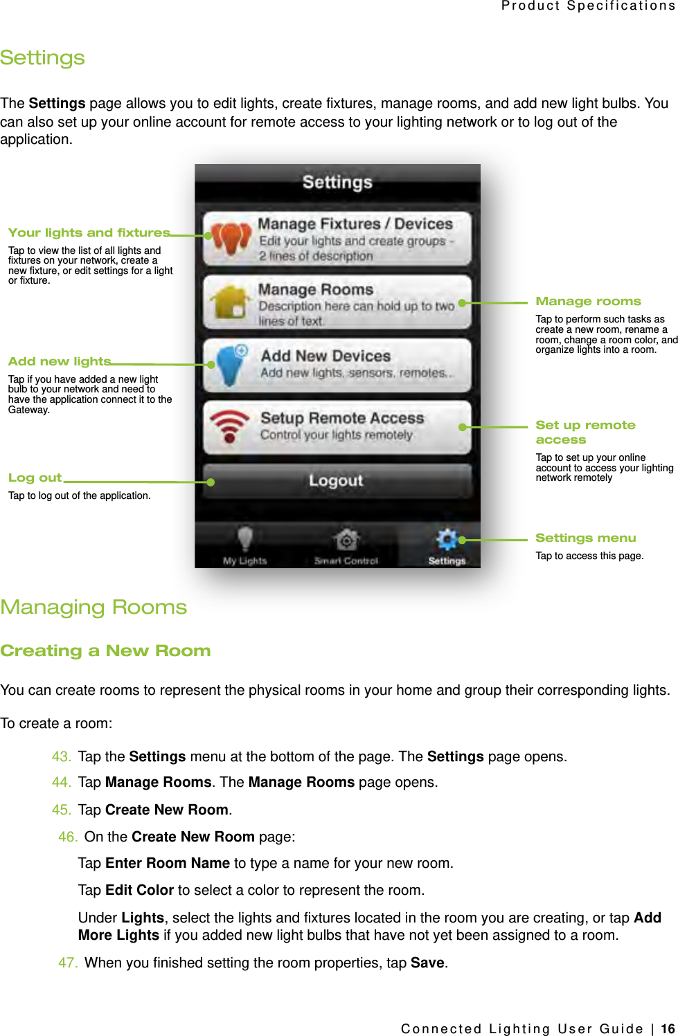 SettingsThe Settings page allows you to edit lights, create fixtures, manage rooms, and add new light bulbs. You can also set up your online account for remote access to your lighting network or to log out of the application.Managing RoomsCreating a New RoomYou can create rooms to represent the physical rooms in your home and group their corresponding lights. To create a room:43. Tap the Settings menu at the bottom of the page. The Settings page opens.44. Tap Manage Rooms. The Manage Rooms page opens.45. Tap Create New Room.46. On the Create New Room page:Tap Enter Room Name to type a name for your new room.Tap Edit Color to select a color to represent the room.Under Lights, select the lights and fixtures located in the room you are creating, or tap Add More Lights if you added new light bulbs that have not yet been assigned to a room.47. When you finished setting the room properties, tap Save.Product SpecificationsConnected Lighting User Guide | 16Settings menuTap to access this page.Set up remote accessTap to set up your online account to access your lighting network remotely Manage roomsTap to perform such tasks as create a new room, rename a room, change a room color, and organize lights into a room.Your lights and xturesTap to view the list of all lights and fixtures on your network, create a new fixture, or edit settings for a light or fixture.Add new lightsTap if you have added a new light bulb to your network and need to have the application connect it to the Gateway.Log outTap to log out of the application.