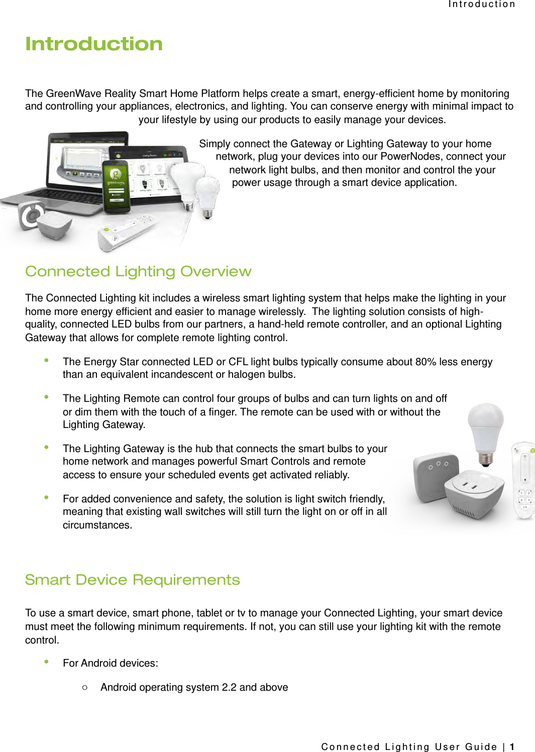 IntroductionThe GreenWave Reality Smart Home Platform helps create a smart, energy-efficient home by monitoring and controlling your appliances, electronics, and lighting. You can conserve energy with minimal impact to your lifestyle by using our products to easily manage your devices. Simply connect the Gateway or Lighting Gateway to your home network, plug your devices into our PowerNodes, connect your network light bulbs, and then monitor and control the your power usage through a smart device application.Connected Lighting OverviewThe Connected Lighting kit includes a wireless smart lighting system that helps make the lighting in your home more energy efficient and easier to manage wirelessly.  The lighting solution consists of high-quality, connected LED bulbs from our partners, a hand-held remote controller, and an optional Lighting Gateway that allows for complete remote lighting control.•The Energy Star connected LED or CFL light bulbs typically consume about 80% less energy than an equivalent incandescent or halogen bulbs. •The Lighting Remote can control four groups of bulbs and can turn lights on and off or dim them with the touch of a finger. The remote can be used with or without the Lighting Gateway.•The Lighting Gateway is the hub that connects the smart bulbs to your home network and manages powerful Smart Controls and remote access to ensure your scheduled events get activated reliably.•For added convenience and safety, the solution is light switch friendly, meaning that existing wall switches will still turn the light on or off in all circumstances. Smart Device RequirementsTo use a smart device, smart phone, tablet or tv to manage your Connected Lighting, your smart device must meet the following minimum requirements. If not, you can still use your lighting kit with the remote control.•For Android devices:oAndroid operating system 2.2 and aboveIntroductionConnected Lighting User Guide | 1