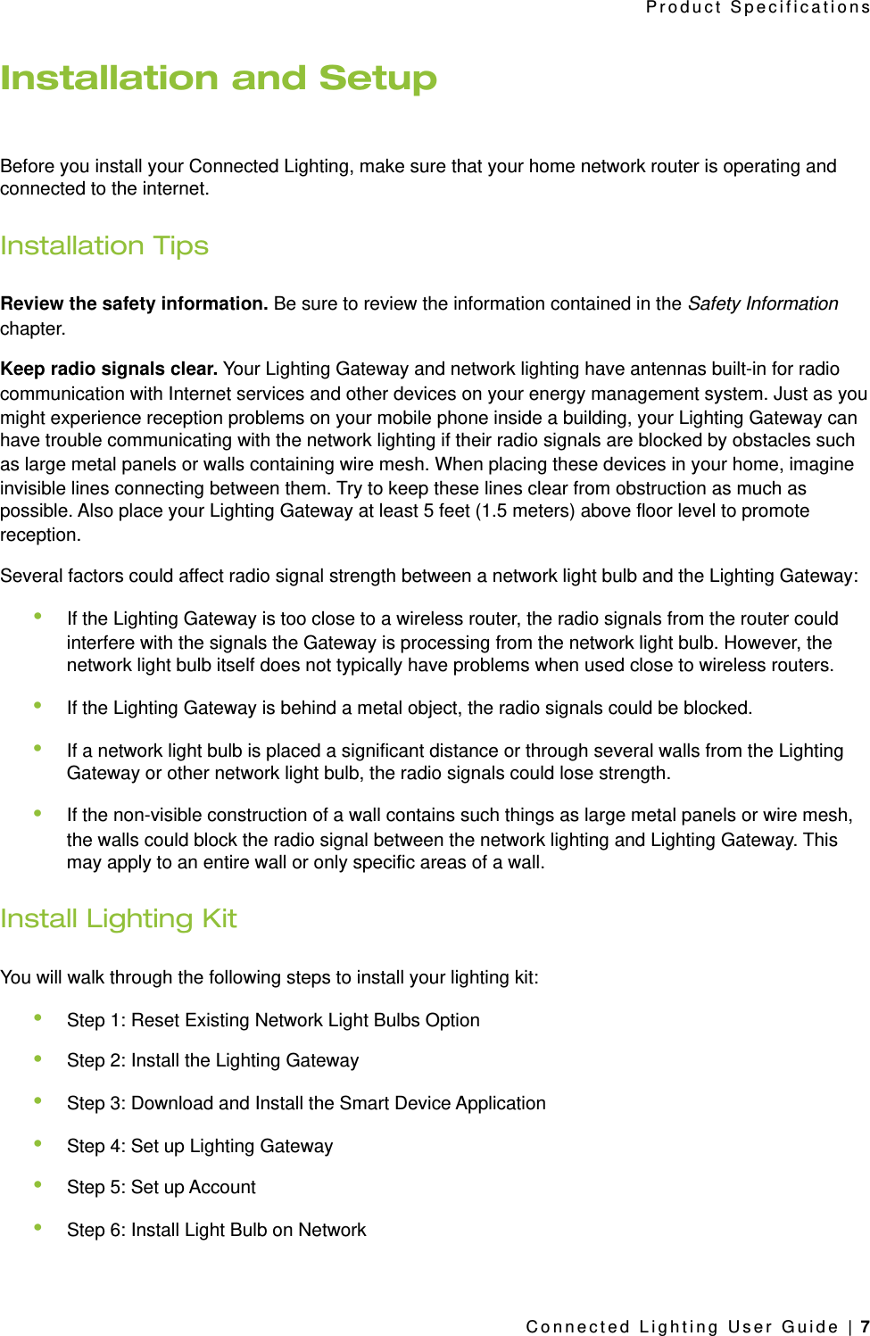 Installation and SetupBefore you install your Connected Lighting, make sure that your home network router is operating and connected to the internet.Installation TipsReview the safety information. Be sure to review the information contained in the Safety Information chapter.Keep radio signals clear. Your Lighting Gateway and network lighting have antennas built-in for radio communication with Internet services and other devices on your energy management system. Just as you might experience reception problems on your mobile phone inside a building, your Lighting Gateway can have trouble communicating with the network lighting if their radio signals are blocked by obstacles such as large metal panels or walls containing wire mesh. When placing these devices in your home, imagine invisible lines connecting between them. Try to keep these lines clear from obstruction as much as possible. Also place your Lighting Gateway at least 5 feet (1.5 meters) above floor level to promote reception.Several factors could affect radio signal strength between a network light bulb and the Lighting Gateway:•If the Lighting Gateway is too close to a wireless router, the radio signals from the router could interfere with the signals the Gateway is processing from the network light bulb. However, the network light bulb itself does not typically have problems when used close to wireless routers.•If the Lighting Gateway is behind a metal object, the radio signals could be blocked.•If a network light bulb is placed a significant distance or through several walls from the Lighting Gateway or other network light bulb, the radio signals could lose strength.•If the non-visible construction of a wall contains such things as large metal panels or wire mesh, the walls could block the radio signal between the network lighting and Lighting Gateway. This may apply to an entire wall or only specific areas of a wall.Install Lighting KitYou will walk through the following steps to install your lighting kit:•Step 1: Reset Existing Network Light Bulbs Option•Step 2: Install the Lighting Gateway•Step 3: Download and Install the Smart Device Application•Step 4: Set up Lighting Gateway•Step 5: Set up Account•Step 6: Install Light Bulb on NetworkProduct SpecificationsConnected Lighting User Guide | 7