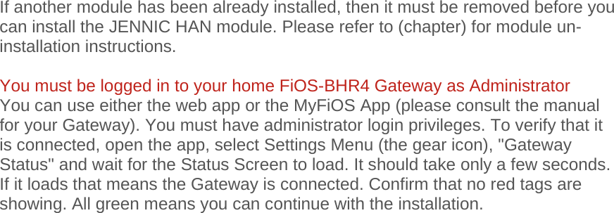 If another module has been already installed, then it must be removed before you can install the JENNIC HAN module. Please refer to (chapter) for module un-installation instructions.  You must be logged in to your home FiOS-BHR4 Gateway as Administrator You can use either the web app or the MyFiOS App (please consult the manual for your Gateway). You must have administrator login privileges. To verify that it is connected, open the app, select Settings Menu (the gear icon), &quot;Gateway Status&quot; and wait for the Status Screen to load. It should take only a few seconds. If it loads that means the Gateway is connected. Confirm that no red tags are showing. All green means you can continue with the installation.   