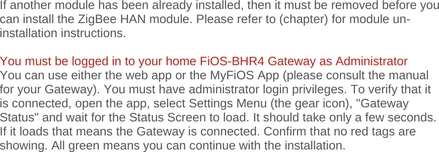 If another module has been already installed, then it must be removed before you can install the ZigBee HAN module. Please refer to (chapter) for module un-installation instructions.  You must be logged in to your home FiOS-BHR4 Gateway as Administrator You can use either the web app or the MyFiOS App (please consult the manual for your Gateway). You must have administrator login privileges. To verify that it is connected, open the app, select Settings Menu (the gear icon), &quot;Gateway Status&quot; and wait for the Status Screen to load. It should take only a few seconds. If it loads that means the Gateway is connected. Confirm that no red tags are showing. All green means you can continue with the installation.   