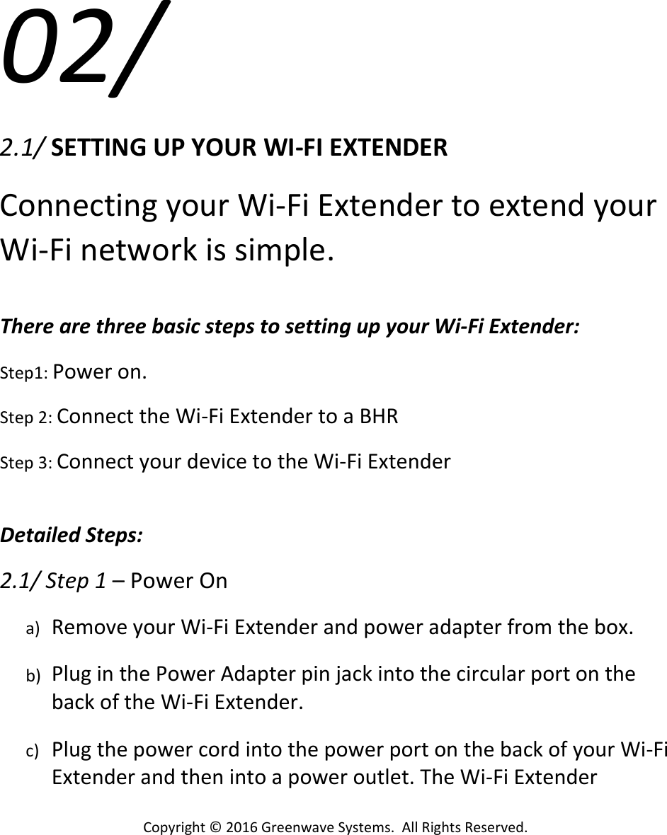 Copyright©2016GreenwaveSystems.AllRightsReserved.02/2.1/SETTINGUPYOURWI‐FIEXTENDERConnectingyourWi‐FiExtendertoextendyourWi‐Finetworkissimple.TherearethreebasicstepstosettingupyourWi‐FiExtender:Step1:Poweron.Step2:ConnecttheWi‐FiExtendertoaBHRStep3:ConnectyourdevicetotheWi‐FiExtenderDetailedSteps:2.1/Step1–PowerOna) RemoveyourWi‐FiExtenderandpoweradapterfromthebox.b) PluginthePowerAdapterpinjackintothecircularportonthebackoftheWi‐FiExtender.c) PlugthepowercordintothepowerportonthebackofyourWi‐FiExtenderandthenintoapoweroutlet.TheWi‐FiExtender