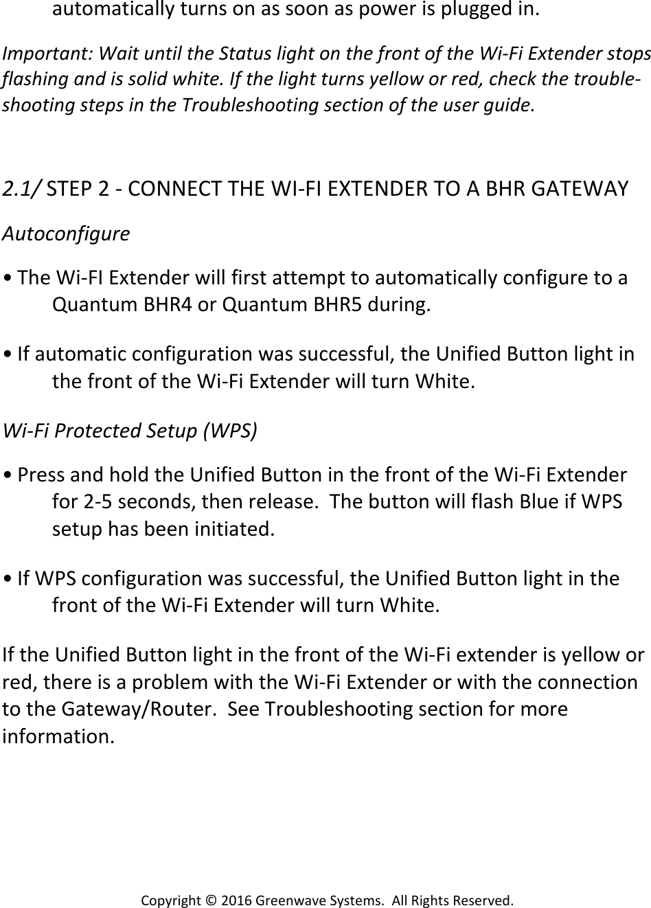 Copyright©2016GreenwaveSystems.AllRightsReserved.automaticallyturnsonassoonaspowerispluggedin.Important:WaituntiltheStatuslightonthefrontoftheWi‐FiExtenderstopsflashingandissolidwhite.Ifthelightturnsyelloworred,checkthetrouble‐shootingstepsintheTroubleshootingsectionoftheuserguide.2.1/STEP2‐CONNECTTHEWI‐FIEXTENDERTOABHRGATEWAYAutoconfigure• TheWi‐FIExtenderwillfirstattempttoautomaticallyconfiguretoaQuantumBHR4orQuantumBHR5during.• Ifautomaticconfigurationwassuccessful,theUnifiedButtonlightinthefrontoftheWi‐FiExtenderwillturnWhite.Wi‐FiProtectedSetup(WPS)• PressandholdtheUnifiedButtoninthefrontoftheWi‐FiExtenderfor2‐5seconds,thenrelease.ThebuttonwillflashBlueifWPSsetuphasbeeninitiated.• IfWPSconfigurationwassuccessful,theUnifiedButtonlightinthefrontoftheWi‐FiExtenderwillturnWhite.IftheUnifiedButtonlightinthefrontoftheWi‐Fiextenderisyelloworred,thereisaproblemwiththeWi‐FiExtenderorwiththeconnectiontotheGateway/Router.SeeTroubleshootingsectionformoreinformation.