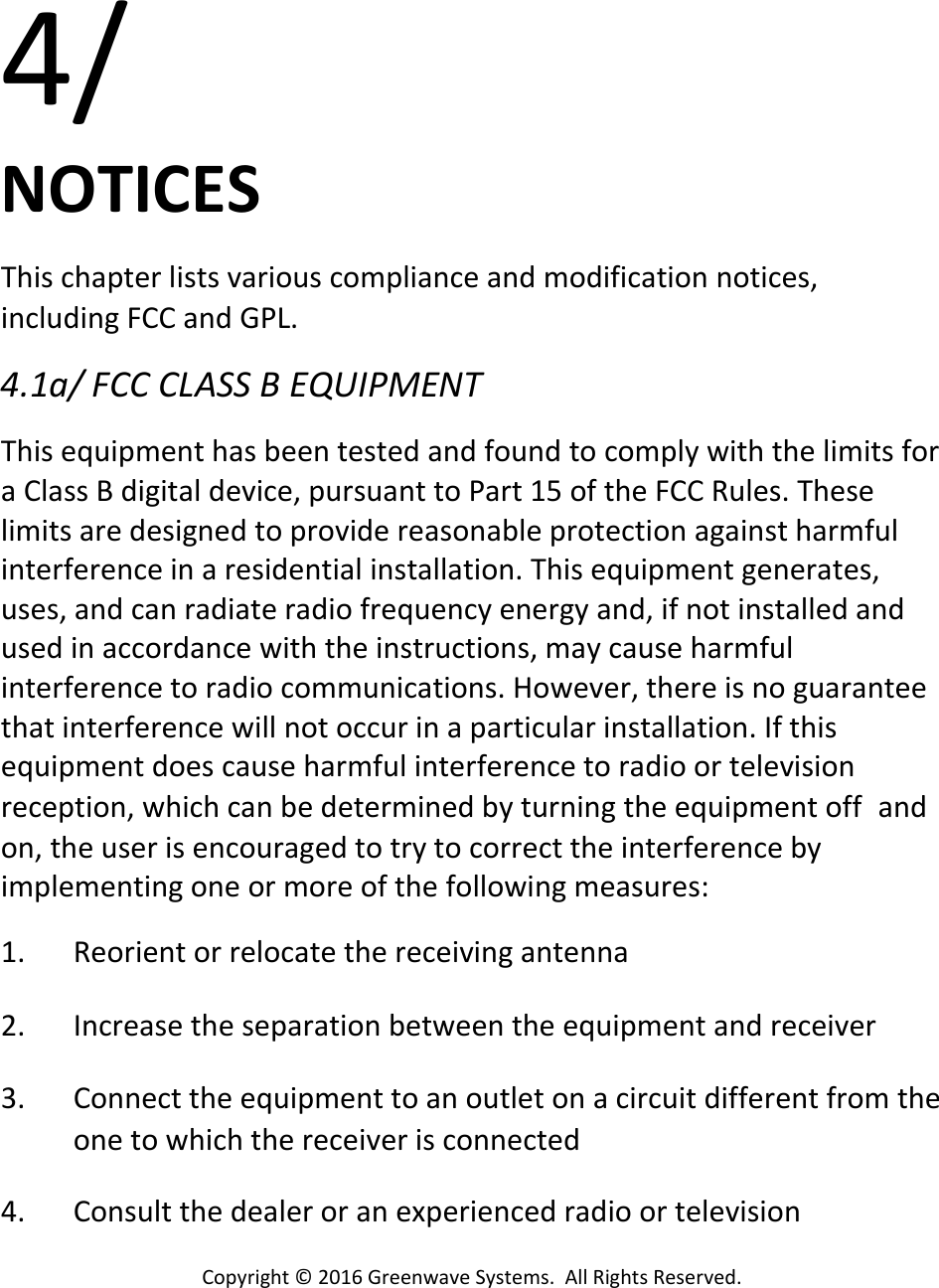 Copyright©2016GreenwaveSystems.AllRightsReserved.4/NOTICESThischapterlistsvariouscomplianceandmodificationnotices,includingFCCandGPL.4.1a/FCCCLASSBEQUIPMENTThisequipmenthasbeentestedandfoundtocomplywiththelimitsforaClassBdigitaldevice,pursuanttoPart15oftheFCCRules.Theselimitsaredesignedtoprovidereasonableprotectionagainstharmfulinterferenceinaresidentialinstallation.Thisequipmentgenerates,uses,andcanradiateradiofrequencyenergyand,ifnotinstalledandusedinaccordancewiththeinstructions,maycauseharmfulinterferencetoradiocommunications.However,thereisnoguaranteethatinterferencewillnotoccurinaparticularinstallation.Ifthisequipmentdoescauseharmfulinterferencetoradioortelevisionreception,whichcanbedeterminedbyturningtheequipmentoffandon,theuserisencouragedtotrytocorrecttheinterferencebyimplementingoneormoreofthefollowingmeasures:1. Reorientorrelocatethereceivingantenna2. Increasetheseparationbetweentheequipmentandreceiver3. Connecttheequipmenttoanoutletonacircuitdifferentfromtheonetowhichthereceiverisconnected4. Consultthedealeroranexperiencedradioortelevision
