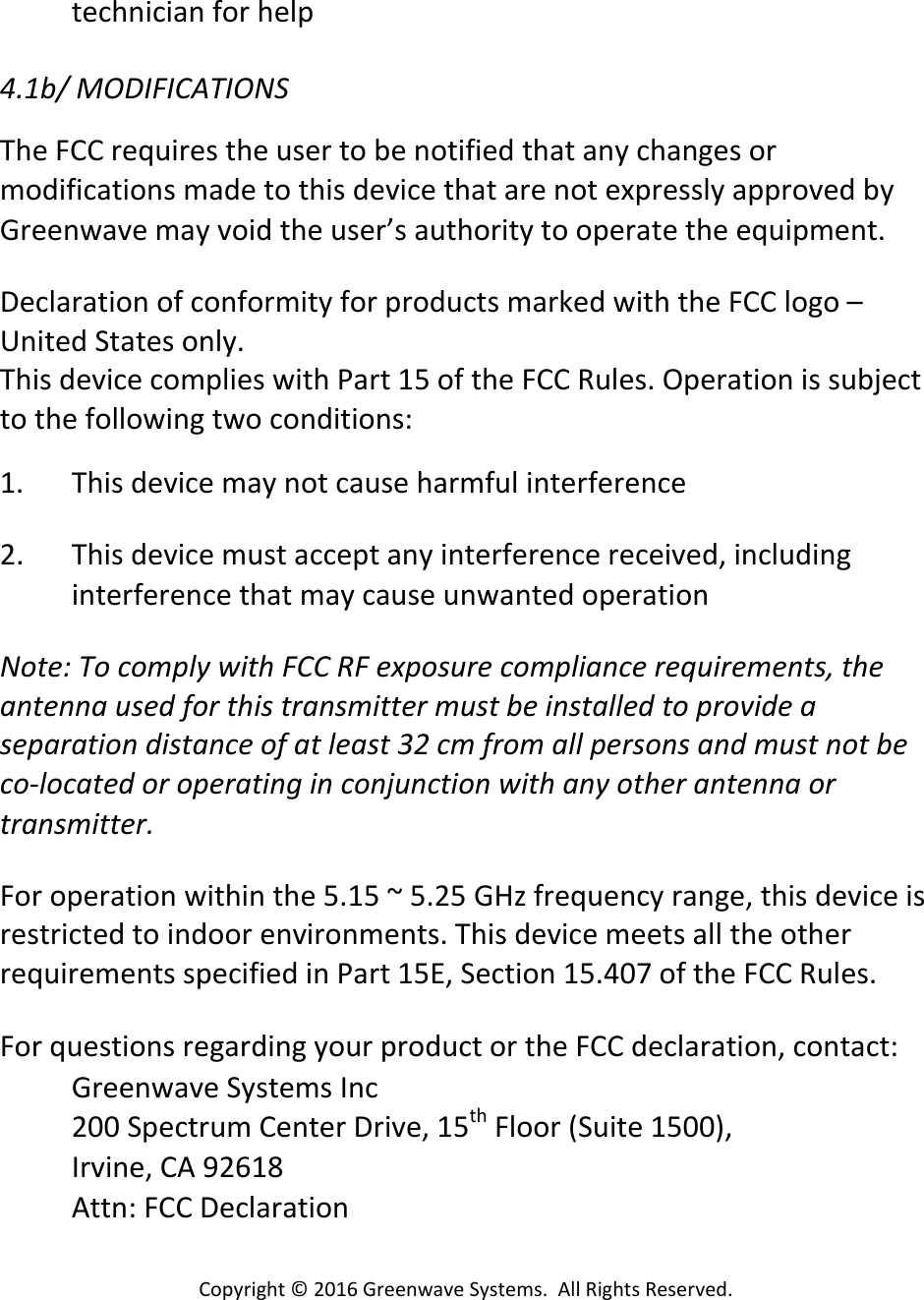 Copyright©2016GreenwaveSystems.AllRightsReserved.technicianforhelp4.1b/MODIFICATIONSTheFCCrequirestheusertobenotifiedthatanychangesormodificationsmadetothisdevicethatarenotexpresslyapprovedbyGreenwavemayvoidtheuser’sauthoritytooperatetheequipment.DeclarationofconformityforproductsmarkedwiththeFCClogo–UnitedStatesonly.ThisdevicecomplieswithPart15oftheFCCRules.Operationissubjecttothefollowingtwoconditions:1. Thisdevicemaynotcauseharmfulinterference2. Thisdevicemustacceptanyinterferencereceived,includinginterferencethatmaycauseunwantedoperationNote:TocomplywithFCCRFexposurecompliancerequirements,theantennausedforthistransmittermustbeinstalledtoprovideaseparationdistanceofatleast32cmfromallpersonsandmustnotbeco‐locatedoroperatinginconjunctionwithanyotherantennaortransmitter. Foroperationwithinthe5.15~5.25GHzfrequencyrange,thisdeviceisrestrictedtoindoorenvironments.ThisdevicemeetsalltheotherrequirementsspecifiedinPart15E,Section15.407oftheFCCRules. ForquestionsregardingyourproductortheFCCdeclaration,contact:GreenwaveSystemsInc200SpectrumCenterDrive,15thFloor(Suite1500),Irvine,CA92618Attn:FCCDeclaration