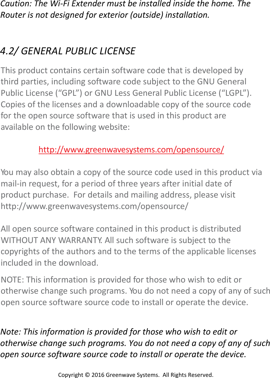 Copyright©2016GreenwaveSystems.AllRightsReserved.Caution:TheWi‐FiExtendermustbeinstalledinsidethehome.TheRouterisnotdesignedforexterior(outside)installation.4.2/GENERALPUBLICLICENSEThisproductcontainscertainsoftwarecodethatisdevelopedbythirdparties,includingsoftwarecodesubjecttotheGNUGeneralPublicLicense(“GPL”)orGNULessGeneralPublicLicense(“LGPL”).Copiesofthelicensesandadownloadablecopyofthesourcecodefortheopensourcesoftwarethatisusedinthisproductareavailableonthefollowingwebsite:http://www.greenwavesystems.com/opensource/Yo u mayalsoobtainacopyofthesourcecodeusedinthisproductviamail‐inrequest,foraperiodofthreeyearsafterinitialdateofproductpurchase.Fordetailsandmailingaddress,pleasevisithttp://www.greenwavesystems.com/opensource/AllopensourcesoftwarecontainedinthisproductisdistributedWITHOUTANYWARRANTY.Allsuchsoftwareissubjecttothecopyrightsoftheauthorsandtothetermsoftheapplicablelicensesincludedinthedownload.NOTE:Thisinformationisprovidedforthosewhowishtoeditorotherwisechangesuchprograms.Yo u donotneedacopyofanyofsuchopensourcesoftwaresourcecodetoinstalloroperatethedevice.Note:Thisinformationisprovidedforthosewhowishtoeditorotherwisechangesuchprograms.Youdonotneedacopyofanyofsuchopensourcesoftwaresourcecodetoinstalloroperatethedevice.