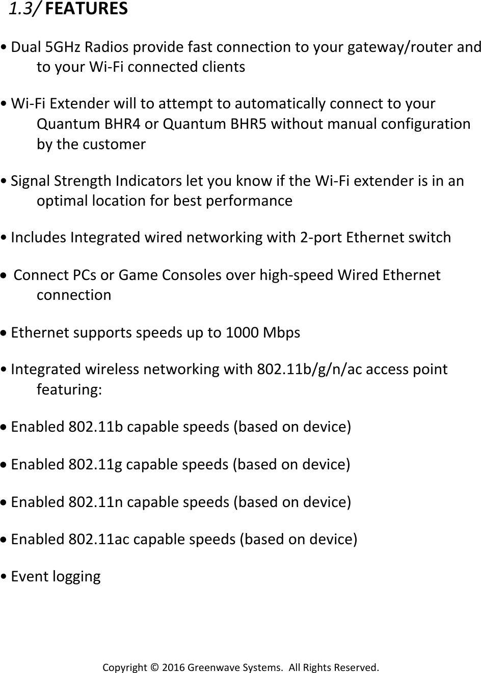 Copyright©2016GreenwaveSystems.AllRightsReserved.1.3/FEATURES• Dual5GHzRadiosprovidefastconnectiontoyourgateway/routerandtoyourWi‐Ficonnectedclients• Wi‐FiExtenderwilltoattempttoautomaticallyconnecttoyourQuantumBHR4orQuantumBHR5withoutmanualconfigurationbythecustomer• SignalStrengthIndicatorsletyouknowiftheWi‐Fiextenderisinanoptimallocationforbestperformance• IncludesIntegratedwirednetworkingwith2‐portEthernetswitch• ConnectPCsorGameConsolesoverhigh‐speedWiredEthernetconnection• Ethernetsupportsspeedsupto1000Mbps• Integratedwirelessnetworkingwith802.11b/g/n/acaccesspointfeaturing:• Enabled802.11bcapablespeeds(basedondevice)• Enabled802.11gcapablespeeds(basedondevice)• Enabled802.11ncapablespeeds(basedondevice)• Enabled802.11accapablespeeds(basedondevice)• Eventlogging