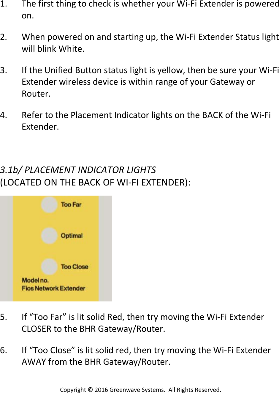 Copyright©2016GreenwaveSystems.AllRightsReserved.1. ThefirstthingtocheckiswhetheryourWi‐FiExtenderispoweredon.2. Whenpoweredonandstartingup,theWi‐FiExtenderStatuslightwillblinkWhite.3. IftheUnifiedButtonstatuslightisyellow,thenbesureyourWi‐FiExtenderwirelessdeviceiswithinrangeofyourGatewayorRouter.4. RefertothePlacementIndicatorlightsontheBACKoftheWi‐FiExtender.3.1b/PLACEMENTINDICATORLIGHTS(LOCATEDONTHEBACKOFWI‐FIEXTENDER):5. If“TooFar”islitsolidRed,thentrymovingtheWi‐FiExtenderCLOSERtotheBHRGateway/Router.6. If“TooClose”islitsolidred,thentrymovingtheWi‐FiExtenderAWAYfromtheBHRGateway/Router.