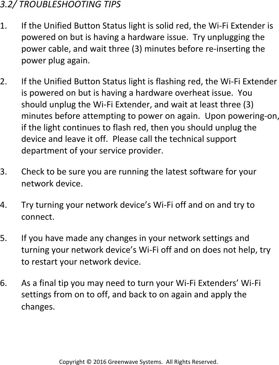 Copyright©2016GreenwaveSystems.AllRightsReserved.3.2/TROUBLESHOOTINGTIPS1. IftheUnifiedButtonStatuslightissolidred,theWi‐FiExtenderispoweredonbutishavingahardwareissue.Tryunpluggingthepowercable,andwaitthree(3)minutesbeforere‐insertingthepowerplugagain.2. IftheUnifiedButtonStatuslightisflashingred,theWi‐FiExtenderispoweredonbutishavingahardwareoverheatissue.YoushouldunplugtheWi‐FiExtender,andwaitatleastthree(3)minutesbeforeattemptingtopoweronagain.Uponpowering‐on,ifthelightcontinuestoflashred,thenyoushouldunplugthedeviceandleaveitoff.Pleasecallthetechnicalsupportdepartmentofyourserviceprovider.3. Checktobesureyouarerunningthelatestsoftwareforyournetworkdevice.4. Tryturningyournetworkdevice’sWi‐Fioffandonandtrytoconnect.5. Ifyouhavemadeanychangesinyournetworksettingsandturningyournetworkdevice’sWi‐Fioffandondoesnothelp,trytorestartyournetworkdevice.6. AsafinaltipyoumayneedtoturnyourWi‐FiExtenders’Wi‐Fisettingsfromontooff,andbacktoonagainandapplythechanges.