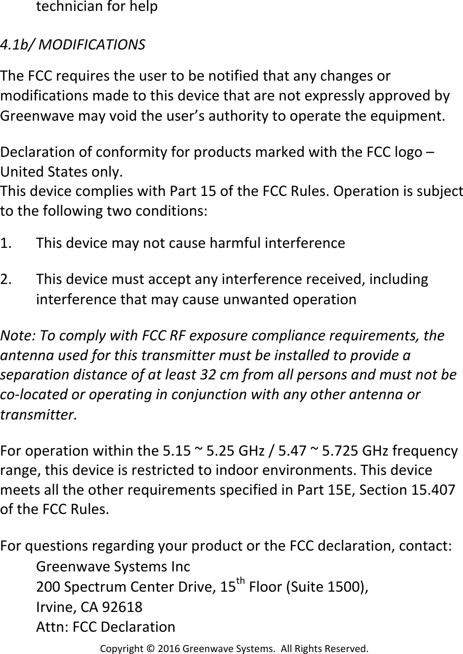 Copyright©2016GreenwaveSystems.AllRightsReserved.technicianforhelp4.1b/MODIFICATIONSTheFCCrequirestheusertobenotifiedthatanychangesormodificationsmadetothisdevicethatarenotexpresslyapprovedbyGreenwavemayvoidtheuser’sauthoritytooperatetheequipment.DeclarationofconformityforproductsmarkedwiththeFCClogo–UnitedStatesonly.ThisdevicecomplieswithPart15oftheFCCRules.Operationissubjecttothefollowingtwoconditions:1. Thisdevicemaynotcauseharmfulinterference2. Thisdevicemustacceptanyinterferencereceived,includinginterferencethatmaycauseunwantedoperationNote:TocomplywithFCCRFexposurecompliancerequirements,theantennausedforthistransmittermustbeinstalledtoprovideaseparationdistanceofatleast32cmfromallpersonsandmustnotbeco‐locatedoroperatinginconjunctionwithanyotherantennaortransmitter. Foroperationwithinthe5.15~5.25GHz/5.47~5.725GHzfrequencyrange,thisdeviceisrestrictedtoindoorenvironments.ThisdevicemeetsalltheotherrequirementsspecifiedinPart15E,Section15.407oftheFCCRules. ForquestionsregardingyourproductortheFCCdeclaration,contact:GreenwaveSystemsInc200SpectrumCenterDrive,15thFloor(Suite1500),Irvine,CA92618Attn:FCCDeclaration