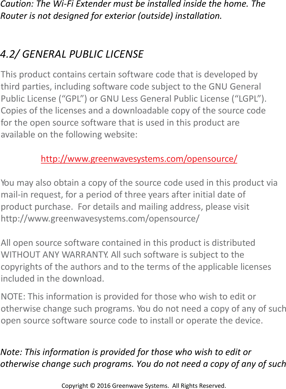 Copyright©2016GreenwaveSystems.AllRightsReserved.Caution:TheWi‐FiExtendermustbeinstalledinsidethehome.TheRouterisnotdesignedforexterior(outside)installation.4.2/GENERALPUBLICLICENSEThisproductcontainscertainsoftwarecodethatisdevelopedbythirdparties,includingsoftwarecodesubjecttotheGNUGeneralPublicLicense(“GPL”)orGNULessGeneralPublicLicense(“LGPL”).Copiesofthelicensesandadownloadablecopyofthesourcecodefortheopensourcesoftwarethatisusedinthisproductareavailableonthefollowingwebsite:http://www.greenwavesystems.com/opensource/Yo u mayalsoobtainacopyofthesourcecodeusedinthisproductviamail‐inrequest,foraperiodofthreeyearsafterinitialdateofproductpurchase.Fordetailsandmailingaddress,pleasevisithttp://www.greenwavesystems.com/opensource/AllopensourcesoftwarecontainedinthisproductisdistributedWITHOUTANYWARRANTY.Allsuchsoftwareissubjecttothecopyrightsoftheauthorsandtothetermsoftheapplicablelicensesincludedinthedownload.NOTE:Thisinformationisprovidedforthosewhowishtoeditorotherwisechangesuchprograms.Yo u donotneedacopyofanyofsuchopensourcesoftwaresourcecodetoinstalloroperatethedevice.Note:Thisinformationisprovidedforthosewhowishtoeditorotherwisechangesuchprograms.Youdonotneedacopyofanyofsuch