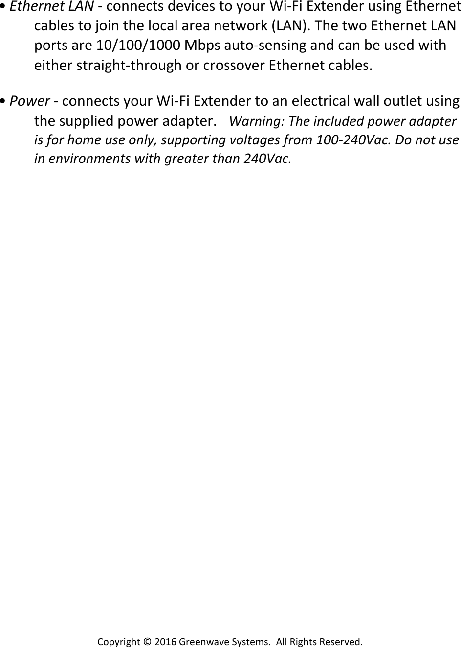 Copyright©2016GreenwaveSystems.AllRightsReserved.• EthernetLAN‐connectsdevicestoyourWi‐FiExtenderusingEthernetcablestojointhelocalareanetwork(LAN).ThetwoEthernetLANportsare10/100/1000Mbpsauto‐sensingandcanbeusedwitheitherstraight‐throughorcrossoverEthernetcables.• Power‐connectsyourWi‐FiExtendertoanelectricalwalloutletusingthesuppliedpoweradapter.Warning:Theincludedpoweradapterisforhomeuseonly,supportingvoltagesfrom100‐240Vac.Donotuseinenvironmentswithgreaterthan240Vac.