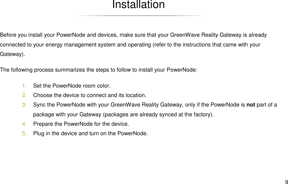Before you install your PowerNode and devices, make sure that your GreenWave Reality Gateway is already connected to your energy management systemGateway). The following process summarizes the steps to follow to install your PowerNode:1. Set the PowerNode room color.2. Choose the device to connect and its location.3. Sync the PowerNode with your GreenWave Reality Gateway, only if the PowerNode ipackage with your Gateway (packages are already synced at the factory).4. Prepare the PowerNode for the device.5. Plug in the device and turn on the PowerNode.   Installation Before you install your PowerNode and devices, make sure that your GreenWave Reality Gateway is already energy management system and operating (refer to the instructions that came The following process summarizes the steps to follow to install your PowerNode: Set the PowerNode room color. Choose the device to connect and its location. Sync the PowerNode with your GreenWave Reality Gateway, only if the PowerNode ipackage with your Gateway (packages are already synced at the factory). Prepare the PowerNode for the device. Plug in the device and turn on the PowerNode.  9 Before you install your PowerNode and devices, make sure that your GreenWave Reality Gateway is already s that came with your Sync the PowerNode with your GreenWave Reality Gateway, only if the PowerNode is not part of a 