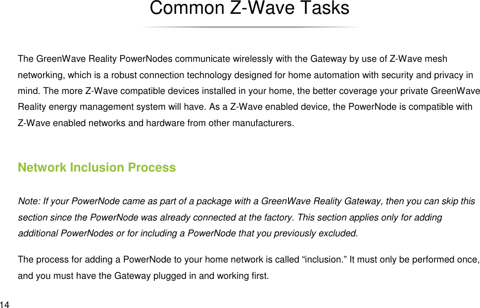  14 Common ZThe GreenWave Reality PowerNodes communicate wirelessly with the Gateway by use of Znetworking, which is a robust connection technology designed for home automation with security and privacy in mind. The more Z-Wave compatible devices installed in your home, the better coverage your private GreenWave Reality energy management systemZ-Wave enabled networks and hardware from other manufacturers.Network Inclusion ProcessNote: If your PowerNode came as part of a package with section since the PowerNode was already connected at the factory. This section applies only for adding additional PowerNodes or for including a PowerNode that you previously excluded.The process for adding a PowerNode to your home network is and you must have the Gateway plugged in and working first.Common Z-Wave Tasks The GreenWave Reality PowerNodes communicate wirelessly with the Gateway by use of Znetworking, which is a robust connection technology designed for home automation with security and privacy in Wave compatible devices installed in your home, the better coverage your private GreenWave energy management system will have. As a Z-Wave enabled device, the PowerNode is compatible with Wave enabled networks and hardware from other manufacturers. Network Inclusion Process Note: If your PowerNode came as part of a package with a GreenWave Reality Gateway, then you csection since the PowerNode was already connected at the factory. This section applies only for adding additional PowerNodes or for including a PowerNode that you previously excluded. The process for adding a PowerNode to your home network is called “inclusion.” It must only be performed once, and you must have the Gateway plugged in and working first. The GreenWave Reality PowerNodes communicate wirelessly with the Gateway by use of Z-Wave mesh networking, which is a robust connection technology designed for home automation with security and privacy in Wave compatible devices installed in your home, the better coverage your private GreenWave Wave enabled device, the PowerNode is compatible with Gateway, then you can skip this section since the PowerNode was already connected at the factory. This section applies only for adding called “inclusion.” It must only be performed once, 