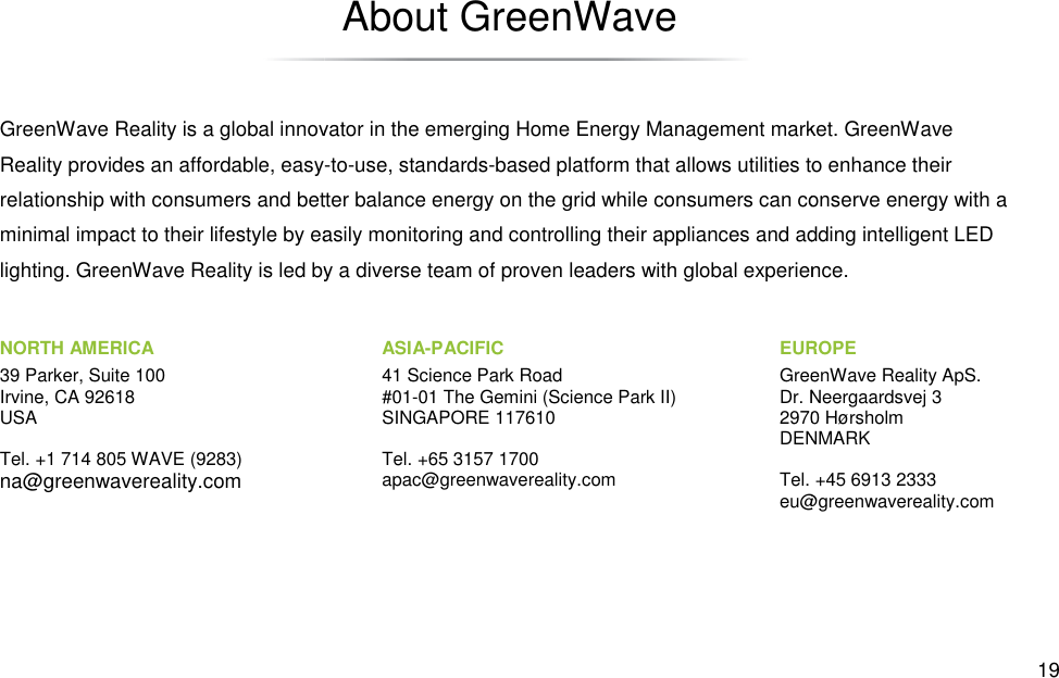 GreenWave Reality is a global innovator in the emerging Home Energy Management market. GreenWave Reality provides an affordable, easyrelationship with consumers and better balance eneminimal impact to their lifestyle by easily monitoring and controlling their appliances and adding intelligent LED lighting. GreenWave Reality is led by a diverse team of proven leaders with global NORTH AMERICA 39 Parker, Suite 100 Irvine, CA 92618 USA  Tel. +1 714 805 WAVE (9283) na@greenwavereality.com About GreenWave GreenWave Reality is a global innovator in the emerging Home Energy Management market. GreenWave -to-use, standards-based platform that allows utilities to relationship with consumers and better balance energy on the grid while consumers can conserve energy with a minimal impact to their lifestyle by easily monitoring and controlling their appliances and adding intelligent LED lighting. GreenWave Reality is led by a diverse team of proven leaders with global experience. EUROPEGreenWave Reality ApS.Dr. Neergaardsvej 32970 HørsholmDENMARK Tel. +45 6913 2333eu@greenwavereality.comASIA-PACIFIC 41 Science Park Road #01-01 The Gemini (Science Park II) SINGAPORE 117610  Tel. +65 3157 1700 apac@greenwavereality.com  19 GreenWave Reality is a global innovator in the emerging Home Energy Management market. GreenWave to enhance their rgy on the grid while consumers can conserve energy with a minimal impact to their lifestyle by easily monitoring and controlling their appliances and adding intelligent LED experience. EUROPE GreenWave Reality ApS. Dr. Neergaardsvej 3 2970 Hørsholm DENMARK Tel. +45 6913 2333 eu@greenwavereality.com 