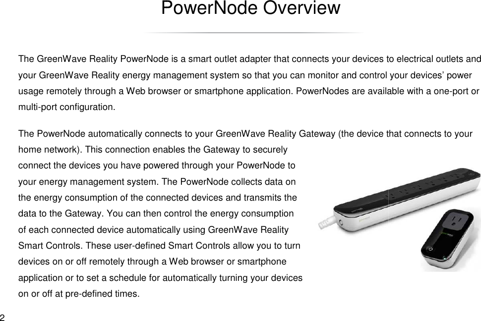  2 PowerNode OverviewThe GreenWave Reality PowerNode is a smart outlet adapter that connects your your GreenWave Reality energy manusage remotely through a Web browser or multi-port configuration. The PowerNode automatically connects to your Greenhome network). This connection enables the Gateway to securely connect the devices you have powered through your PowerNode to your energy management system. The PowerNode collects data on the energy consumption of the connected devices and transmits the data to the Gateway. You can then control the energy consumption of each connected device automatically using GreenWave Reality Smart Controls. These user-defined Smart Controls allow you to turn devices on or off remotely through a Web browser or application or to set a schedule for automatically turning your devices on or off at pre-defined times. PowerNode Overview The GreenWave Reality PowerNode is a smart outlet adapter that connects your devices to electrical outlets and energy management system so that you can monitor and control your devices’ power usage remotely through a Web browser or smartphone application. PowerNodes are available with a oneThe PowerNode automatically connects to your GreenWave Reality Gateway (the device that connects to your home network). This connection enables the Gateway to securely connect the devices you have powered through your PowerNode to . The PowerNode collects data on the energy consumption of the connected devices and transmits the data to the Gateway. You can then control the energy consumption of each connected device automatically using GreenWave Reality fined Smart Controls allow you to turn devices on or off remotely through a Web browser or smartphone or to set a schedule for automatically turning your devices to electrical outlets and so that you can monitor and control your devices’ power PowerNodes are available with a one-port or Wave Reality Gateway (the device that connects to your 