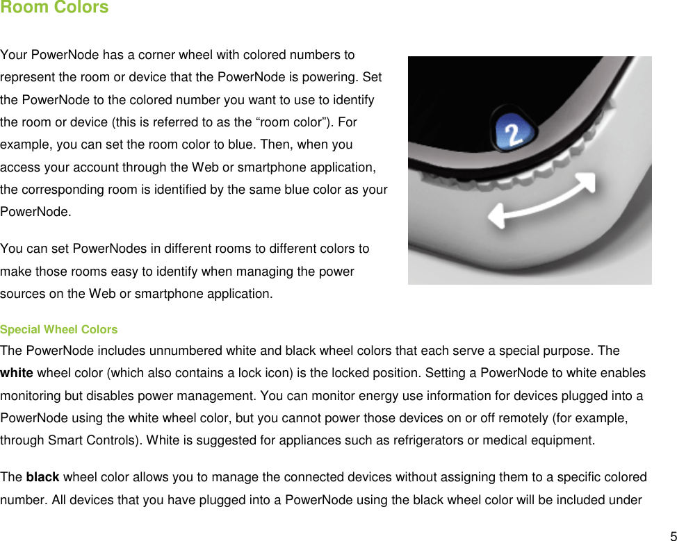  5 Room Colors Your PowerNode has a corner wheel with colored numbers to represent the room or device that the PowerNode is powering. Set the PowerNode to the colored number you want to use to identify the room or device (this is referred to as the “room color”). For example, you can set the room color to blue. Then, when you access your account through the Web or smartphone application, the corresponding room is identified by the same blue color as your PowerNode. You can set PowerNodes in different rooms to different colors to make those rooms easy to identify when managing the power sources on the Web or smartphone application. Special Wheel Colors The PowerNode includes unnumbered white and black wheel colors that each serve a special purpose. The white wheel color (which also contains a lock icon) is the locked position. Setting a PowerNode to white enables monitoring but disables power management. You can monitor energy use information for devices plugged into a PowerNode using the white wheel color, but you cannot power those devices on or off remotely (for example, through Smart Controls). White is suggested for appliances such as refrigerators or medical equipment. The black wheel color allows you to manage the connected devices without assigning them to a specific colored number. All devices that you have plugged into a PowerNode using the black wheel color will be included under 