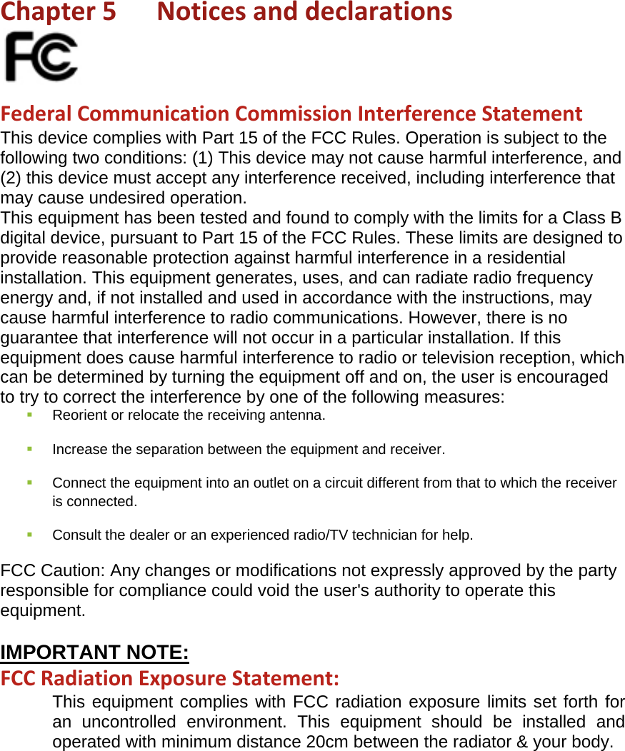 Chapter5Noticesanddeclarations FederalCommunicationCommissionInterferenceStatementThis device complies with Part 15 of the FCC Rules. Operation is subject to the following two conditions: (1) This device may not cause harmful interference, and (2) this device must accept any interference received, including interference that may cause undesired operation. This equipment has been tested and found to comply with the limits for a Class B digital device, pursuant to Part 15 of the FCC Rules. These limits are designed to provide reasonable protection against harmful interference in a residential installation. This equipment generates, uses, and can radiate radio frequency energy and, if not installed and used in accordance with the instructions, may cause harmful interference to radio communications. However, there is no guarantee that interference will not occur in a particular installation. If this equipment does cause harmful interference to radio or television reception, which can be determined by turning the equipment off and on, the user is encouraged to try to correct the interference by one of the following measures:  Reorient or relocate the receiving antenna.  Increase the separation between the equipment and receiver.  Connect the equipment into an outlet on a circuit different from that to which the receiver is connected.  Consult the dealer or an experienced radio/TV technician for help. FCC Caution: Any changes or modifications not expressly approved by the party responsible for compliance could void the user&apos;s authority to operate this equipment.  IMPORTANT NOTE: FCCRadiationExposureStatement: This equipment complies with FCC radiation exposure limits set forth for an uncontrolled environment. This equipment should be installed and operated with minimum distance 20cm between the radiator &amp; your body. 