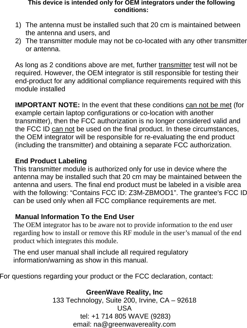 This device is intended only for OEM integrators under the following conditions:  1)  The antenna must be installed such that 20 cm is maintained between the antenna and users, and  2)  The transmitter module may not be co-located with any other transmitter or antenna.   As long as 2 conditions above are met, further transmitter test will not be required. However, the OEM integrator is still responsible for testing their end-product for any additional compliance requirements required with this module installed  IMPORTANT NOTE: In the event that these conditions can not be met (for example certain laptop configurations or co-location with another transmitter), then the FCC authorization is no longer considered valid and the FCC ID can not be used on the final product. In these circumstances, the OEM integrator will be responsible for re-evaluating the end product (including the transmitter) and obtaining a separate FCC authorization.  End Product Labeling This transmitter module is authorized only for use in device where the antenna may be installed such that 20 cm may be maintained between the antenna and users. The final end product must be labeled in a visible area with the following: “Contains FCC ID: Z3M-ZBMOD1”. The grantee&apos;s FCC ID can be used only when all FCC compliance requirements are met.  Manual Information To the End User The OEM integrator has to be aware not to provide information to the end user regarding how to install or remove this RF module in the user’s manual of the end product which integrates this module. The end user manual shall include all required regulatory information/warning as show in this manual.  For questions regarding your product or the FCC declaration, contact:  GreenWave Reality, Inc 133 Technology, Suite 200, Irvine, CA – 92618 USA  tel: +1 714 805 WAVE (9283) email: na@greenwavereality.com 