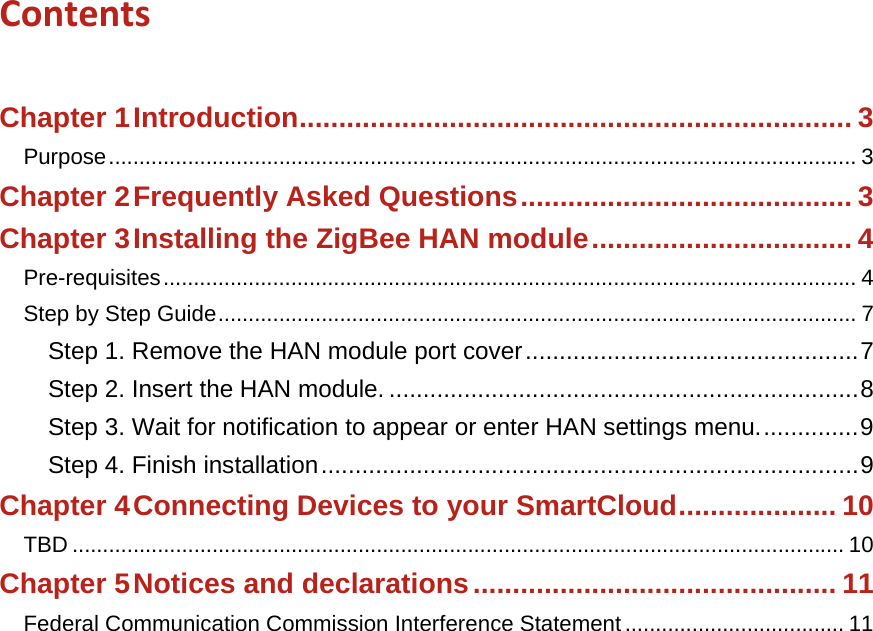 Contents  Chapter 1Introduction ...................................................................... 3Purpose ........................................................................................................................... 3Chapter 2Frequently Asked Questions .......................................... 3Chapter 3Installing the ZigBee HAN module ................................. 4Pre-requisites .................................................................................................................. 4Step by Step Guide ......................................................................................................... 7Step 1. Remove the HAN module port cover ................................................. 7Step 2. Insert the HAN module. ..................................................................... 8Step 3. Wait for notification to appear or enter HAN settings menu. .............. 9Step 4. Finish installation ............................................................................... 9Chapter 4Connecting Devices to your SmartCloud .................... 10TBD ............................................................................................................................... 10Chapter 5Notices and declarations .............................................. 11Federal Communication Commission Interference Statement .................................... 11  