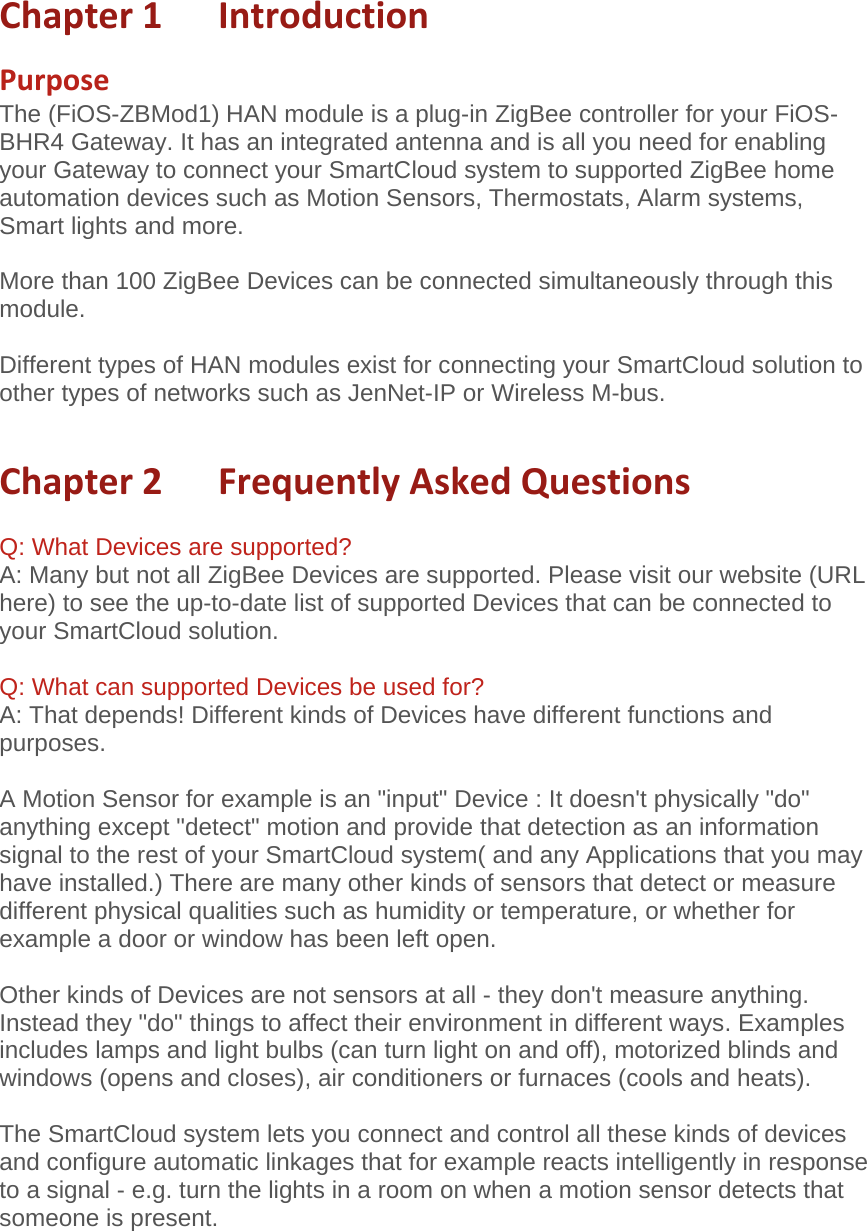 Chapter1IntroductionPurposeThe (FiOS-ZBMod1) HAN module is a plug-in ZigBee controller for your FiOS-BHR4 Gateway. It has an integrated antenna and is all you need for enabling your Gateway to connect your SmartCloud system to supported ZigBee home automation devices such as Motion Sensors, Thermostats, Alarm systems, Smart lights and more.  More than 100 ZigBee Devices can be connected simultaneously through this module.  Different types of HAN modules exist for connecting your SmartCloud solution to other types of networks such as JenNet-IP or Wireless M-bus.  Chapter2FrequentlyAskedQuestions Q: What Devices are supported? A: Many but not all ZigBee Devices are supported. Please visit our website (URL here) to see the up-to-date list of supported Devices that can be connected to your SmartCloud solution.  Q: What can supported Devices be used for? A: That depends! Different kinds of Devices have different functions and purposes.  A Motion Sensor for example is an &quot;input&quot; Device : It doesn&apos;t physically &quot;do&quot; anything except &quot;detect&quot; motion and provide that detection as an information signal to the rest of your SmartCloud system( and any Applications that you may have installed.) There are many other kinds of sensors that detect or measure different physical qualities such as humidity or temperature, or whether for example a door or window has been left open.   Other kinds of Devices are not sensors at all - they don&apos;t measure anything. Instead they &quot;do&quot; things to affect their environment in different ways. Examples includes lamps and light bulbs (can turn light on and off), motorized blinds and windows (opens and closes), air conditioners or furnaces (cools and heats).    The SmartCloud system lets you connect and control all these kinds of devices and configure automatic linkages that for example reacts intelligently in response to a signal - e.g. turn the lights in a room on when a motion sensor detects that someone is present.  