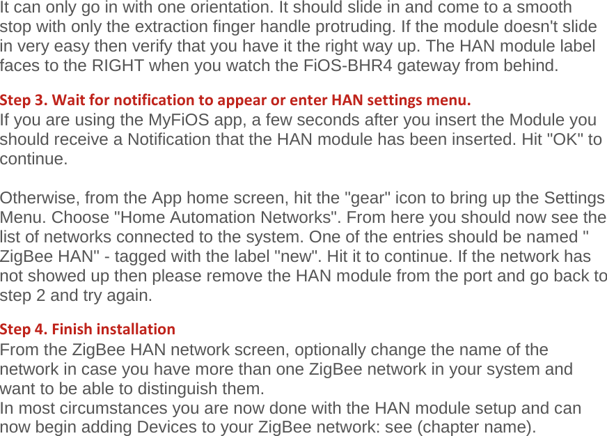 It can only go in with one orientation. It should slide in and come to a smooth stop with only the extraction finger handle protruding. If the module doesn&apos;t slide in very easy then verify that you have it the right way up. The HAN module label faces to the RIGHT when you watch the FiOS-BHR4 gateway from behind.  Step3.WaitfornotificationtoappearorenterHANsettingsmenu.If you are using the MyFiOS app, a few seconds after you insert the Module you should receive a Notification that the HAN module has been inserted. Hit &quot;OK&quot; to continue.   Otherwise, from the App home screen, hit the &quot;gear&quot; icon to bring up the Settings Menu. Choose &quot;Home Automation Networks&quot;. From here you should now see the list of networks connected to the system. One of the entries should be named &quot; ZigBee HAN&quot; - tagged with the label &quot;new&quot;. Hit it to continue. If the network has not showed up then please remove the HAN module from the port and go back to step 2 and try again. Step4.FinishinstallationFrom the ZigBee HAN network screen, optionally change the name of the network in case you have more than one ZigBee network in your system and want to be able to distinguish them.   In most circumstances you are now done with the HAN module setup and can now begin adding Devices to your ZigBee network: see (chapter name).   