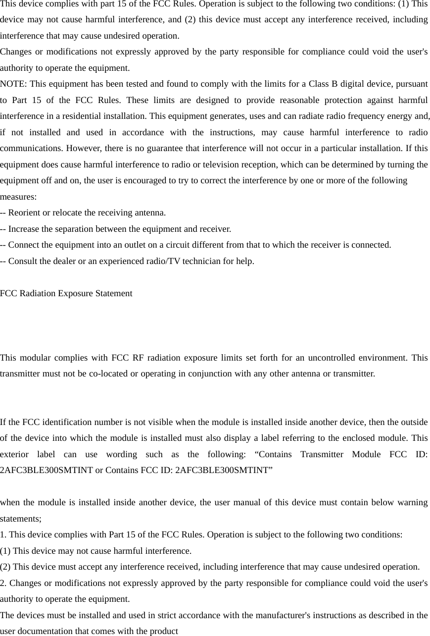  This device complies with part 15 of the FCC Rules. Operation is subject to the following two conditions: (1) This device may not cause harmful interference, and (2) this device must accept any interference received, including interference that may cause undesired operation. Changes or modifications not expressly approved by the party responsible for compliance could void the user&apos;s authority to operate the equipment. NOTE: This equipment has been tested and found to comply with the limits for a Class B digital device, pursuant to Part 15 of the FCC Rules. These limits are designed to provide reasonable protection against harmful interference in a residential installation. This equipment generates, uses and can radiate radio frequency energy and, if not installed and used in accordance with the instructions, may cause harmful interference to radio communications. However, there is no guarantee that interference will not occur in a particular installation. If this equipment does cause harmful interference to radio or television reception, which can be determined by turning the equipment off and on, the user is encouraged to try to correct the interference by one or more of the following measures: -- Reorient or relocate the receiving antenna. -- Increase the separation between the equipment and receiver. -- Connect the equipment into an outlet on a circuit different from that to which the receiver is connected. -- Consult the dealer or an experienced radio/TV technician for help.  FCC Radiation Exposure Statement The modular can be installed or integrated in mobile or fix devices only. This modular cannot be installed in any portable device, for example, USB dongle like transmitters is forbidden.  This modular complies with FCC RF radiation exposure limits set forth for an uncontrolled environment. This transmitter must not be co-located or operating in conjunction with any other antenna or transmitter. This modular must be installed and operated with a minimum distance of 20 cm between the radiator and user body.  If the FCC identification number is not visible when the module is installed inside another device, then the outside of the device into which the module is installed must also display a label referring to the enclosed module. This exterior label can use wording such as the following: “Contains Transmitter Module FCC ID: 2AFC3BLE300SMTINT or Contains FCC ID: 2AFC3BLE300SMTINT”  when the module is installed inside another device, the user manual of this device must contain below warning statements; 1. This device complies with Part 15 of the FCC Rules. Operation is subject to the following two conditions: (1) This device may not cause harmful interference. (2) This device must accept any interference received, including interference that may cause undesired operation. 2. Changes or modifications not expressly approved by the party responsible for compliance could void the user&apos;s authority to operate the equipment. The devices must be installed and used in strict accordance with the manufacturer&apos;s instructions as described in the user documentation that comes with the product  