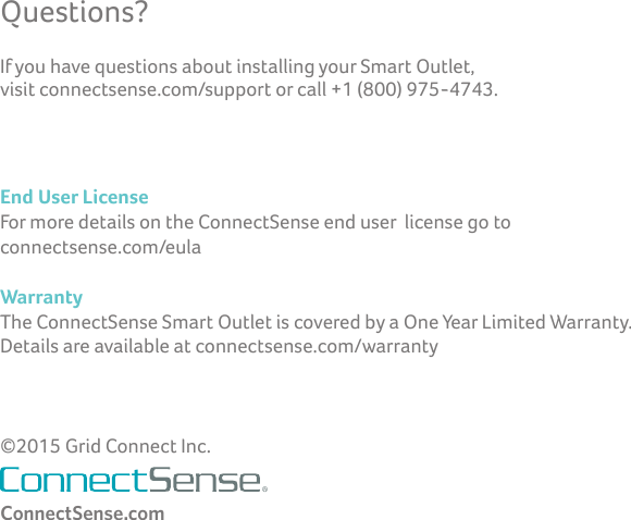 Questions?ConnectSense.comEnd User License For more details on the ConnectSense end user  license go to  connectsense.com/eulaWarrantyThe ConnectSense Smart Outlet is covered by a One Year Limited Warranty.   Details are available at connectsense.com/warranty©2015 Grid Connect Inc.If you have questions about installing your Smart Outlet,  visit connectsense.com/support or call +1 (800) 975-4743.