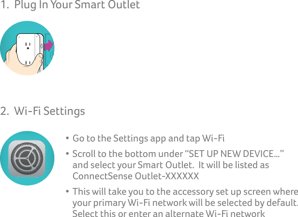 1.  Plug In Your Smart Outlet 2.  Wi-Fi Settings   • Go to the Settings app and tap Wi-Fi  • Scroll to the bottom under “SET UP NEW DEVICE…”      and select your Smart Outlet.  It will be listed as          ConnectSense Outlet-XXXXXX  • This will take you to the accessory set up screen where      your primary Wi-Fi network will be selected by default.         Select this or enter an alternate Wi-Fi network