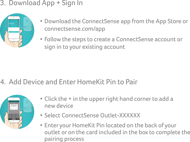 3.  Download App + Sign In  • Download the ConnectSense app from the App Store or       connectsense.com/app  • Follow the steps to create a ConnectSense account or      sign in to your existing account4.  Add Device and Enter HomeKit Pin to Pair  • Click the + in the upper right hand corner to add a      new device  • Select ConnectSense Outlet-XXXXXX  • Enter your HomeKit Pin located on the back of your      outlet or on the card included in the box to complete the        pairing process