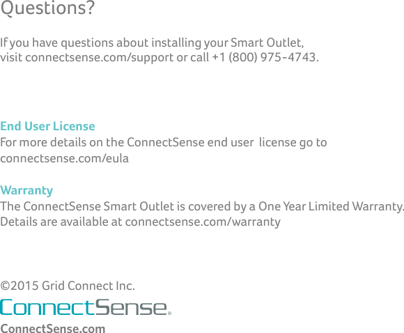 Questions?ConnectSense.comEnd User License For more details on the ConnectSense end user  license go to  connectsense.com/eulaWarrantyThe ConnectSense Smart Outlet is covered by a One Year Limited Warranty.   Details are available at connectsense.com/warranty©2015 Grid Connect Inc.If you have questions about installing your Smart Outlet,  visit connectsense.com/support or call +1 (800) 975-4743.