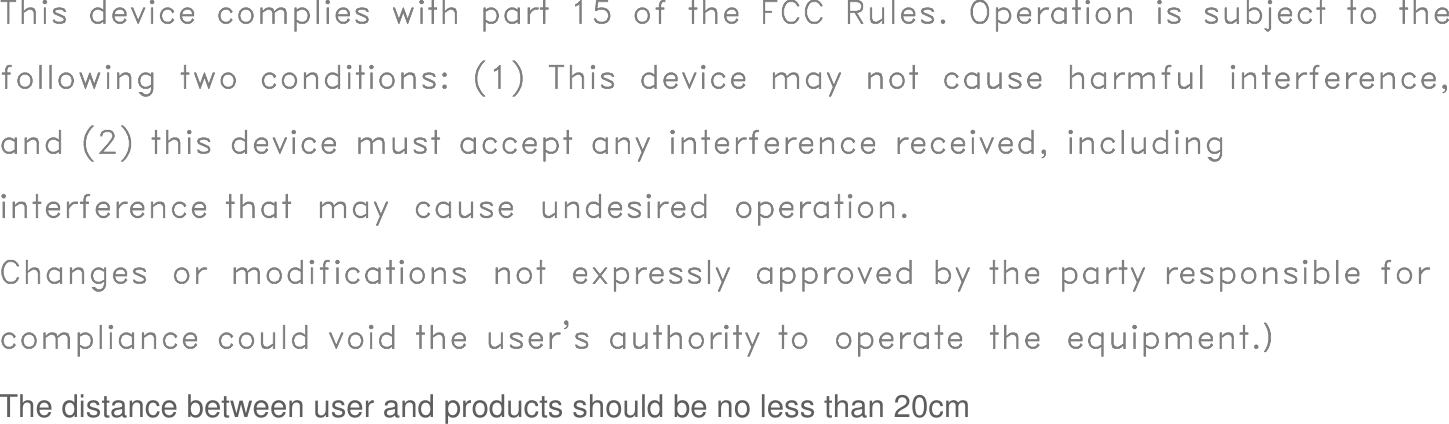 This device complies with part 15 of the FCC Rules. Operation is subject to the following two conditions: (1) This device may not cause harmful interference, and (2) this device must accept any interference received, including interference that may cause undesired operation.Changes or modifications not expressly approved by the party responsible for compliance could void the user&apos;s authority to operate the equipment.）  The distance between user and products should be no less than 20cm
