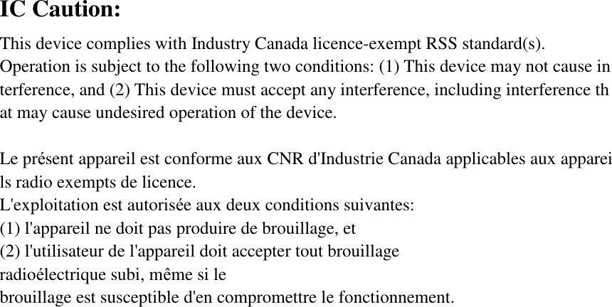 IC Caution: This device complies with Industry Canada licence-exempt RSS standard(s).  Operation is subject to the following two conditions: (1) This device may not cause interference, and (2) This device must accept any interference, including interference that may cause undesired operation of the device.  Le présent appareil est conforme aux CNR d&apos;Industrie Canada applicables aux appareils radio exempts de licence. L&apos;exploitation est autorisée aux deux conditions suivantes:  (1) l&apos;appareil ne doit pas produire de brouillage, et  (2) l&apos;utilisateur de l&apos;appareil doit accepter tout brouillage radioélectrique subi, même si le  brouillage est susceptible d&apos;en compromettre le fonctionnement.  