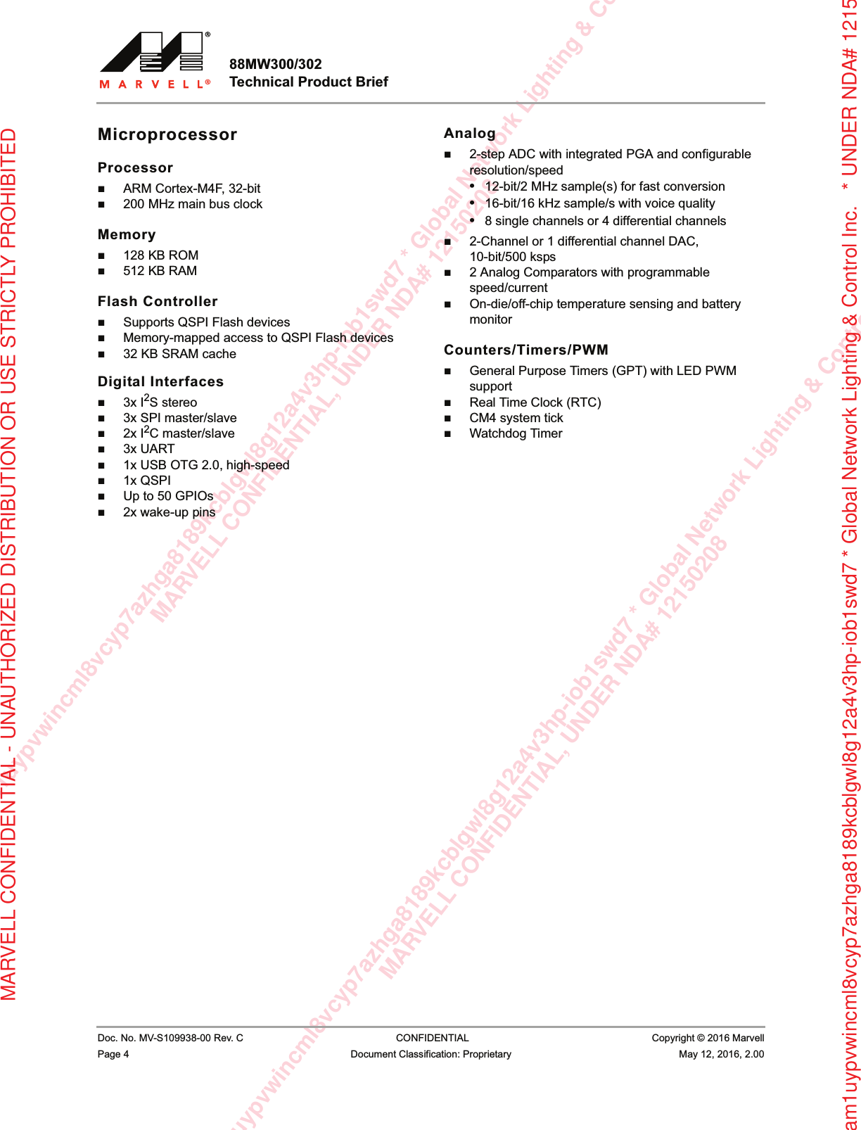 am1uypvwincml8vcyp7azhga8189kcblgwl8g12a4v3hp-iob1swd7 * Global Network Lighting &amp; ConMARVELL CONFIDENTIAL, UNDER NDA# 121502081uypvwincml8vcyp7azhga8189kcblgwl8g12a4v3hp-iob1swd7 * Global Network Lighting &amp; Control InMARVELL CONFIDENTIAL, UNDER NDA# 12150208rxam1uypvwincml8vcyp7azhga8189kcblgwl8g12a4v3hp-iob1swd7 * Global Network Lighting &amp; Control Inc.   * UNDER NDA# 12150MARVELL CONFIDENTIAL - UNAUTHORIZED DISTRIBUTION OR USE STRICTLY PROHIBITED88MW300/302 Technical Product Brief                         Doc. No. MV-S109938-00 Rev. C  CONFIDENTIAL  Copyright © 2016 MarvellPage 4 Document Classification: Proprietary May 12, 2016, 2.00 MicroprocessorProcessorARM Cortex-M4F, 32-bit200 MHz main bus clockMemory128 KB ROM512 KB RAMFlash ControllerSupports QSPI Flash devicesMemory-mapped access to QSPI Flash devices32 KB SRAM cacheDigital Interfaces3x I2S stereo3x SPI master/slave2x I2C master/slave3x UART1x USB OTG 2.0, high-speed1x QSPIUp to 50 GPIOs2x wake-up pinsAnalog2-step ADC with integrated PGA and configurable resolution/speed•12-bit/2 MHz sample(s) for fast conversion•16-bit/16 kHz sample/s with voice quality•8 single channels or 4 differential channels2-Channel or 1 differential channel DAC, 10-bit/500 ksps2 Analog Comparators with programmable speed/currentOn-die/off-chip temperature sensing and battery monitorCounters/Timers/PWMGeneral Purpose Timers (GPT) with LED PWM supportReal Time Clock (RTC)CM4 system tickWatchdog Timer