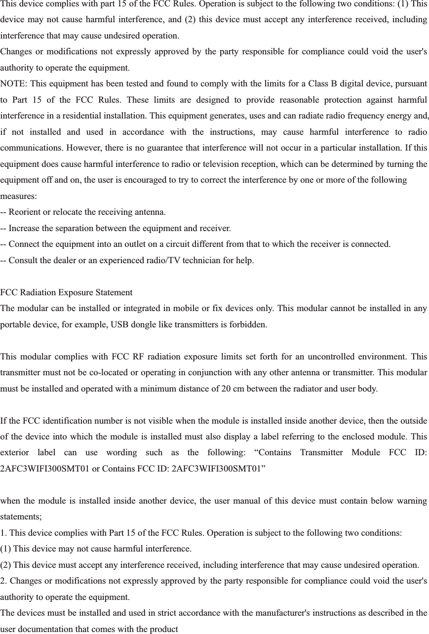 This device complies with part 15 of the FCC Rules. Operation is subject to the following two conditions: (1) This device may not cause harmful interference, and (2) this device must accept any interference received, including interference that may cause undesired operation. Changes or modifications not expressly approved by the party responsible for compliance could void the user&apos;s authority to operate the equipment. NOTE: This equipment has been tested and found to comply with the limits for a Class B digital device, pursuant to Part 15 of the FCC Rules. These limits are designed to provide reasonable protection against harmful interference in a residential installation. This equipment generates, uses and can radiate radio frequency energy and, if not installed and used in accordance with the instructions, may cause harmful interference to radio communications. However, there is no guarantee that interference will not occur in a particular installation. If this equipment does cause harmful interference to radio or television reception, which can be determined by turning the equipment off and on, the user is encouraged to try to correct the interference by one or more of the following measures: -- Reorient or relocate the receiving antenna. -- Increase the separation between the equipment and receiver. -- Connect the equipment into an outlet on a circuit different from that to which the receiver is connected. -- Consult the dealer or an experienced radio/TV technician for help. FCC Radiation Exposure Statement The modular can be installed or integrated in mobile or fix devices only. This modular cannot be installed in any portable device, for example, USB dongle like transmitters is forbidden. This modular complies with FCC RF radiation exposure limits set forth for an uncontrolled environment. This transmitter must not be co-located or operating in conjunction with any other antenna or transmitter. This modular must be installed and operated with a minimum distance of 20 cm between the radiator and user body. If the FCC identification number is not visible when the module is installed inside another device, then the outside of the device into which the module is installed must also display a label referring to the enclosed module. This exterior label can use wording such as the following: “Contains Transmitter Module FCC ID: 2AFC3WIFI300SMT01 or Contains FCC ID: 2AFC3WIFI300SMT01” when the module is installed inside another device, the user manual of this device must contain below warning statements; 1. This device complies with Part 15 of the FCC Rules. Operation is subject to the following two conditions: (1) This device may not cause harmful interference. (2) This device must accept any interference received, including interference that may cause undesired operation. 2. Changes or modifications not expressly approved by the party responsible for compliance could void the user&apos;s authority to operate the equipment. The devices must be installed and used in strict accordance with the manufacturer&apos;s instructions as described in the user documentation that comes with the product 