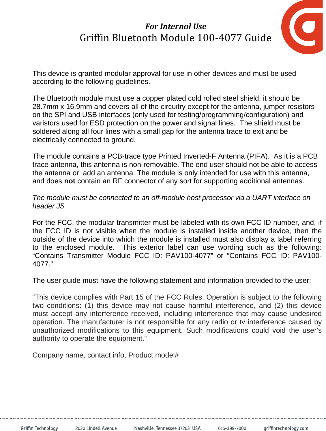 ForInternalUseGriffinBluetoothModule100‐4077GuideThis device is granted modular approval for use in other devices and must be used according to the following guidelines.  The Bluetooth module must use a copper plated cold rolled steel shield, it should be 28.7mm x 16.9mm and covers all of the circuitry except for the antenna, jumper resistors on the SPI and USB interfaces (only used for testing/programming/configuration) and varistors used for ESD protection on the power and signal lines.  The shield must be soldered along all four lines with a small gap for the antenna trace to exit and be electrically connected to ground.  The module contains a PCB-trace type Printed Inverted-F Antenna (PIFA).  As it is a PCB trace antenna, this antenna is non-removable. The end user should not be able to access the antenna or  add an antenna. The module is only intended for use with this antenna, and does not contain an RF connector of any sort for supporting additional antennas.  The module must be connected to an off-module host processor via a UART interface on header J5   For the FCC, the modular transmitter must be labeled with its own FCC ID number, and, if the FCC ID is not visible when the module is installed inside another device, then the outside of the device into which the module is installed must also display a label referring to the enclosed module.  This exterior label can use wording such as the following: “Contains Transmitter Module FCC ID: PAV100-4077” or “Contains FCC ID: PAV100-4077.”  The user guide must have the following statement and information provided to the user:  “This device complies with Part 15 of the FCC Rules. Operation is subject to the following two conditions: (1) this device may not cause harmful interference, and (2) this device must accept any interference received, including interference that may cause undesired operation. The manufacturer is not responsible for any radio or tv interference caused by unauthorized modifications to this equipment. Such modifications could void the user’s authority to operate the equipment.”  Company name, contact info, Product model#  